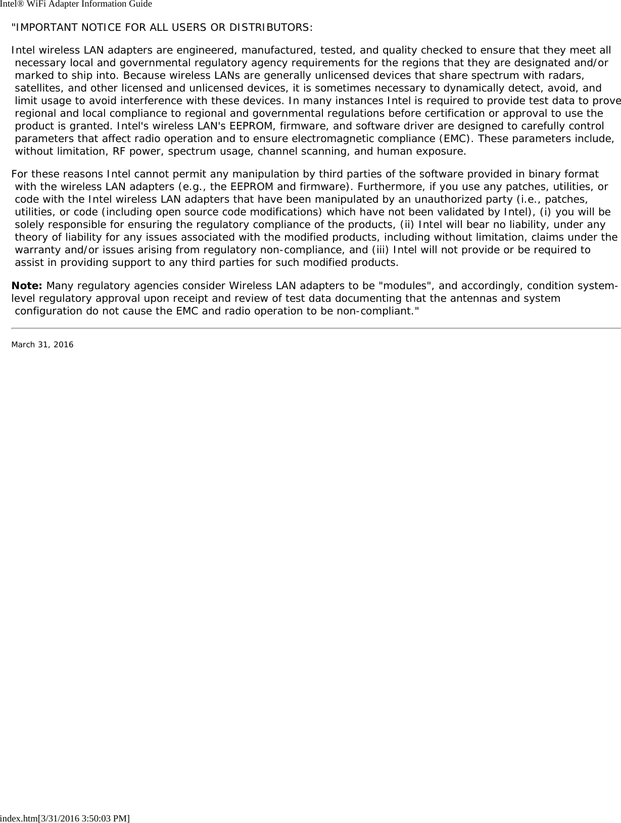 Intel&reg; WiFi Adapter Information Guideindex.htm[3/31/2016 3:50:03 PM]"IMPORTANT NOTICE FOR ALL USERS OR DISTRIBUTORS:Intel wireless LAN adapters are engineered, manufactured, tested, and quality checked to ensure that they meet all necessary local and governmental regulatory agency requirements for the regions that they are designated and/or marked to ship into. Because wireless LANs are generally unlicensed devices that share spectrum with radars, satellites, and other licensed and unlicensed devices, it is sometimes necessary to dynamically detect, avoid, and limit usage to avoid interference with these devices. In many instances Intel is required to provide test data to prove regional and local compliance to regional and governmental regulations before certification or approval to use the product is granted. Intel's wireless LAN's EEPROM, firmware, and software driver are designed to carefully control parameters that affect radio operation and to ensure electromagnetic compliance (EMC). These parameters include, without limitation, RF power, spectrum usage, channel scanning, and human exposure.For these reasons Intel cannot permit any manipulation by third parties of the software provided in binary format with the wireless LAN adapters (e.g., the EEPROM and firmware). Furthermore, if you use any patches, utilities, or code with the Intel wireless LAN adapters that have been manipulated by an unauthorized party (i.e., patches, utilities, or code (including open source code modifications) which have not been validated by Intel), (i) you will be solely responsible for ensuring the regulatory compliance of the products, (ii) Intel will bear no liability, under any theory of liability for any issues associated with the modified products, including without limitation, claims under the warranty and/or issues arising from regulatory non-compliance, and (iii) Intel will not provide or be required to assist in providing support to any third parties for such modified products.Note: Many regulatory agencies consider Wireless LAN adapters to be "modules", and accordingly, condition system-level regulatory approval upon receipt and review of test data documenting that the antennas and system configuration do not cause the EMC and radio operation to be non-compliant."March 31, 2016