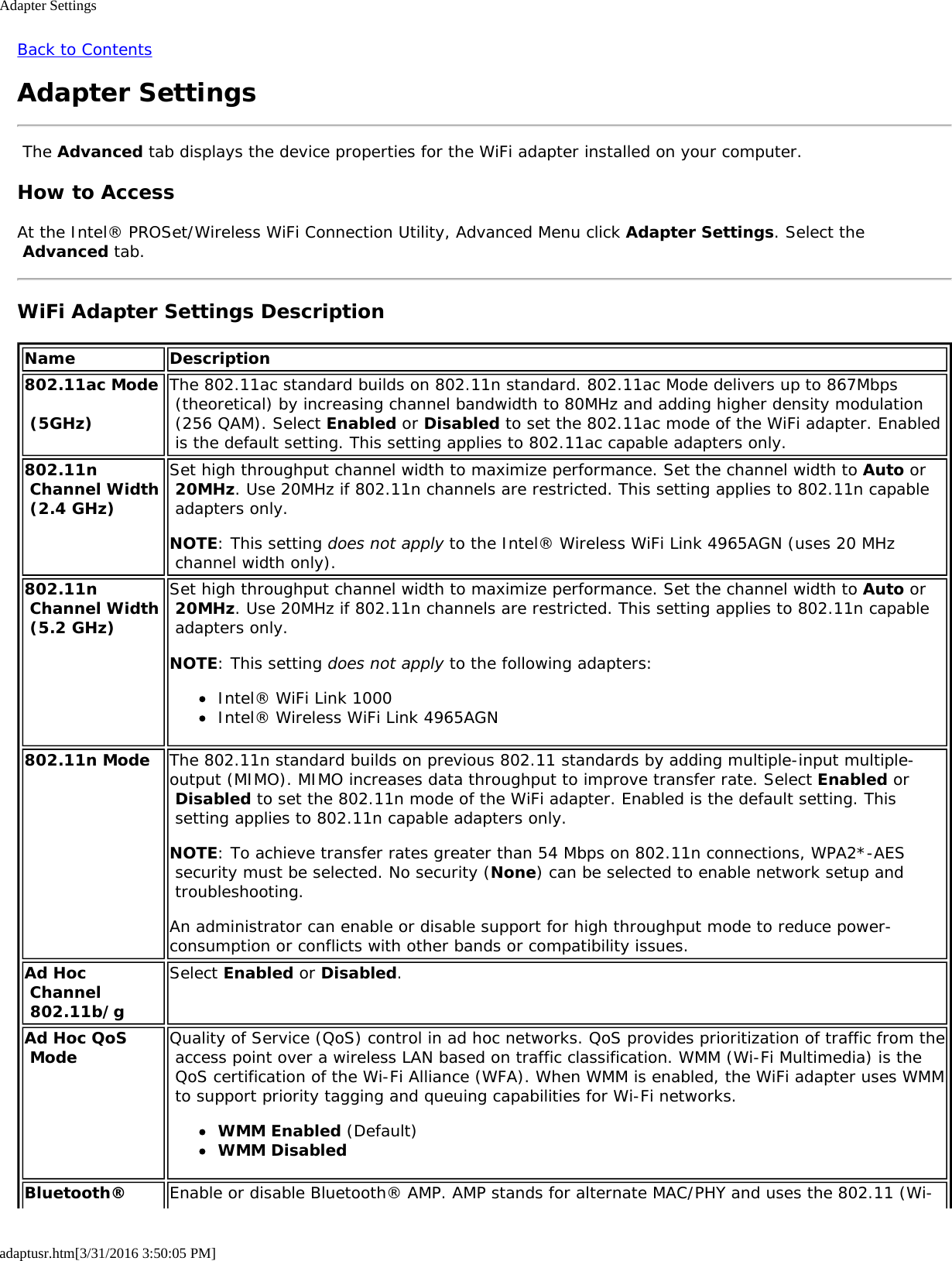 Adapter Settingsadaptusr.htm[3/31/2016 3:50:05 PM]Back to ContentsAdapter Settings The Advanced tab displays the device properties for the WiFi adapter installed on your computer.How to AccessAt the Intel&reg; PROSet/Wireless WiFi Connection Utility, Advanced Menu click Adapter Settings. Select the Advanced tab.WiFi Adapter Settings DescriptionName Description802.11ac Mode  (5GHz)The 802.11ac standard builds on 802.11n standard. 802.11ac Mode delivers up to 867Mbps (theoretical) by increasing channel bandwidth to 80MHz and adding higher density modulation (256 QAM). Select Enabled or Disabled to set the 802.11ac mode of the WiFi adapter. Enabled is the default setting. This setting applies to 802.11ac capable adapters only.802.11n Channel Width (2.4 GHz)Set high throughput channel width to maximize performance. Set the channel width to Auto or 20MHz. Use 20MHz if 802.11n channels are restricted. This setting applies to 802.11n capable adapters only.NOTE: This setting does not apply to the Intel&reg; Wireless WiFi Link 4965AGN (uses 20 MHz channel width only).802.11n Channel Width (5.2 GHz)Set high throughput channel width to maximize performance. Set the channel width to Auto or 20MHz. Use 20MHz if 802.11n channels are restricted. This setting applies to 802.11n capable adapters only.NOTE: This setting does not apply to the following adapters:Intel&reg; WiFi Link 1000Intel&reg; Wireless WiFi Link 4965AGN802.11n Mode The 802.11n standard builds on previous 802.11 standards by adding multiple-input multiple-output (MIMO). MIMO increases data throughput to improve transfer rate. Select Enabled or Disabled to set the 802.11n mode of the WiFi adapter. Enabled is the default setting. This setting applies to 802.11n capable adapters only.NOTE: To achieve transfer rates greater than 54 Mbps on 802.11n connections, WPA2*-AES security must be selected. No security (None) can be selected to enable network setup and troubleshooting.An administrator can enable or disable support for high throughput mode to reduce power-consumption or conflicts with other bands or compatibility issues.Ad Hoc Channel 802.11b/gSelect Enabled or Disabled.Ad Hoc QoS Mode Quality of Service (QoS) control in ad hoc networks. QoS provides prioritization of traffic from the access point over a wireless LAN based on traffic classification. WMM (Wi-Fi Multimedia) is the QoS certification of the Wi-Fi Alliance (WFA). When WMM is enabled, the WiFi adapter uses WMM to support priority tagging and queuing capabilities for Wi-Fi networks.WMM Enabled (Default)WMM DisabledBluetooth&reg; Enable or disable Bluetooth&reg; AMP. AMP stands for alternate MAC/PHY and uses the 802.11 (Wi-