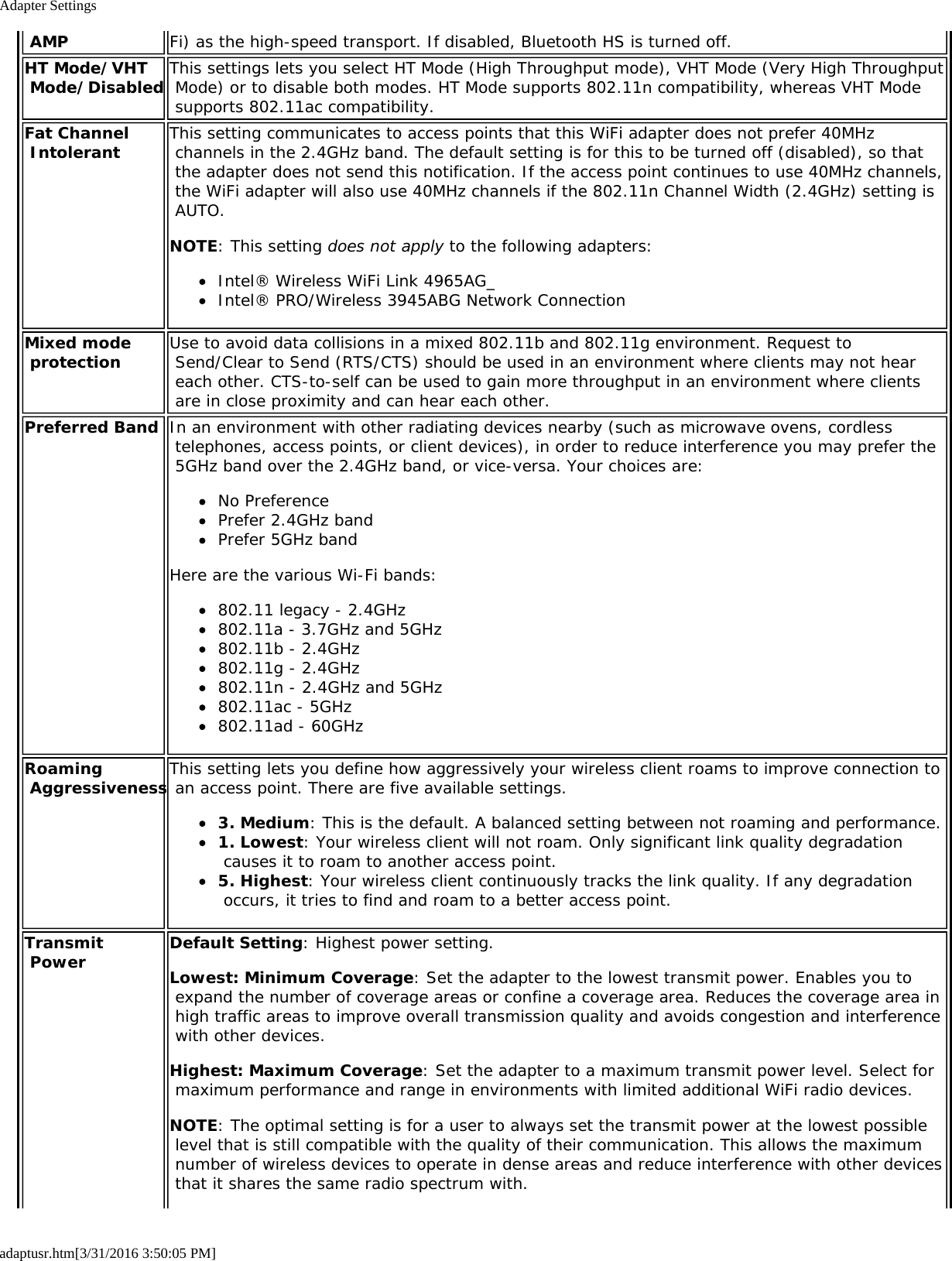 Adapter Settingsadaptusr.htm[3/31/2016 3:50:05 PM] AMP Fi) as the high-speed transport. If disabled, Bluetooth HS is turned off.HT Mode/VHT Mode/Disabled This settings lets you select HT Mode (High Throughput mode), VHT Mode (Very High Throughput Mode) or to disable both modes. HT Mode supports 802.11n compatibility, whereas VHT Mode supports 802.11ac compatibility.Fat Channel Intolerant This setting communicates to access points that this WiFi adapter does not prefer 40MHz channels in the 2.4GHz band. The default setting is for this to be turned off (disabled), so that the adapter does not send this notification. If the access point continues to use 40MHz channels, the WiFi adapter will also use 40MHz channels if the 802.11n Channel Width (2.4GHz) setting is AUTO.NOTE: This setting does not apply to the following adapters:Intel&reg; Wireless WiFi Link 4965AG_Intel&reg; PRO/Wireless 3945ABG Network ConnectionMixed mode protection Use to avoid data collisions in a mixed 802.11b and 802.11g environment. Request to Send/Clear to Send (RTS/CTS) should be used in an environment where clients may not hear each other. CTS-to-self can be used to gain more throughput in an environment where clients are in close proximity and can hear each other.Preferred Band In an environment with other radiating devices nearby (such as microwave ovens, cordless telephones, access points, or client devices), in order to reduce interference you may prefer the 5GHz band over the 2.4GHz band, or vice-versa. Your choices are:No PreferencePrefer 2.4GHz bandPrefer 5GHz bandHere are the various Wi-Fi bands:802.11 legacy - 2.4GHz802.11a - 3.7GHz and 5GHz802.11b - 2.4GHz802.11g - 2.4GHz802.11n - 2.4GHz and 5GHz802.11ac - 5GHz802.11ad - 60GHzRoaming AggressivenessThis setting lets you define how aggressively your wireless client roams to improve connection to an access point. There are five available settings.3. Medium: This is the default. A balanced setting between not roaming and performance.1. Lowest: Your wireless client will not roam. Only significant link quality degradation causes it to roam to another access point.5. Highest: Your wireless client continuously tracks the link quality. If any degradation occurs, it tries to find and roam to a better access point.Transmit Power Default Setting: Highest power setting.Lowest: Minimum Coverage: Set the adapter to the lowest transmit power. Enables you to expand the number of coverage areas or confine a coverage area. Reduces the coverage area in high traffic areas to improve overall transmission quality and avoids congestion and interference with other devices.Highest: Maximum Coverage: Set the adapter to a maximum transmit power level. Select for maximum performance and range in environments with limited additional WiFi radio devices.NOTE: The optimal setting is for a user to always set the transmit power at the lowest possible level that is still compatible with the quality of their communication. This allows the maximum number of wireless devices to operate in dense areas and reduce interference with other devices that it shares the same radio spectrum with.