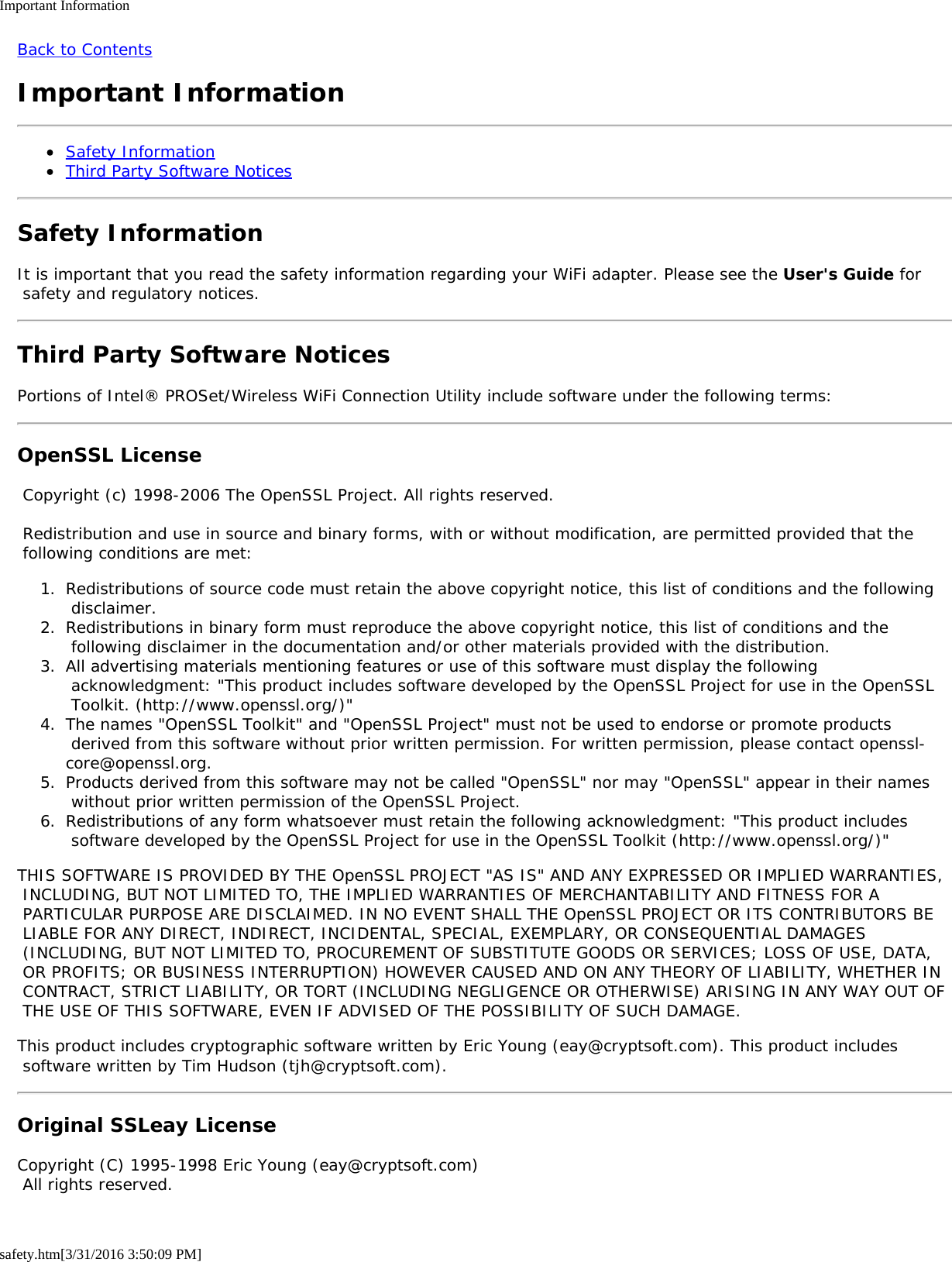 Important Informationsafety.htm[3/31/2016 3:50:09 PM]Back to ContentsImportant InformationSafety InformationThird Party Software NoticesSafety InformationIt is important that you read the safety information regarding your WiFi adapter. Please see the User's Guide for safety and regulatory notices.Third Party Software NoticesPortions of Intel&reg; PROSet/Wireless WiFi Connection Utility include software under the following terms:OpenSSL License Copyright (c) 1998-2006 The OpenSSL Project. All rights reserved. Redistribution and use in source and binary forms, with or without modification, are permitted provided that the following conditions are met:1.  Redistributions of source code must retain the above copyright notice, this list of conditions and the following disclaimer.2.  Redistributions in binary form must reproduce the above copyright notice, this list of conditions and the following disclaimer in the documentation and/or other materials provided with the distribution.3.  All advertising materials mentioning features or use of this software must display the following acknowledgment: "This product includes software developed by the OpenSSL Project for use in the OpenSSL Toolkit. (http://www.openssl.org/)"4.  The names "OpenSSL Toolkit" and "OpenSSL Project" must not be used to endorse or promote products derived from this software without prior written permission. For written permission, please contact openssl-core@openssl.org.5.  Products derived from this software may not be called "OpenSSL" nor may "OpenSSL" appear in their names without prior written permission of the OpenSSL Project.6.  Redistributions of any form whatsoever must retain the following acknowledgment: "This product includes software developed by the OpenSSL Project for use in the OpenSSL Toolkit (http://www.openssl.org/)"THIS SOFTWARE IS PROVIDED BY THE OpenSSL PROJECT "AS IS" AND ANY EXPRESSED OR IMPLIED WARRANTIES, INCLUDING, BUT NOT LIMITED TO, THE IMPLIED WARRANTIES OF MERCHANTABILITY AND FITNESS FOR A PARTICULAR PURPOSE ARE DISCLAIMED. IN NO EVENT SHALL THE OpenSSL PROJECT OR ITS CONTRIBUTORS BE LIABLE FOR ANY DIRECT, INDIRECT, INCIDENTAL, SPECIAL, EXEMPLARY, OR CONSEQUENTIAL DAMAGES (INCLUDING, BUT NOT LIMITED TO, PROCUREMENT OF SUBSTITUTE GOODS OR SERVICES; LOSS OF USE, DATA, OR PROFITS; OR BUSINESS INTERRUPTION) HOWEVER CAUSED AND ON ANY THEORY OF LIABILITY, WHETHER IN CONTRACT, STRICT LIABILITY, OR TORT (INCLUDING NEGLIGENCE OR OTHERWISE) ARISING IN ANY WAY OUT OF THE USE OF THIS SOFTWARE, EVEN IF ADVISED OF THE POSSIBILITY OF SUCH DAMAGE.This product includes cryptographic software written by Eric Young (eay@cryptsoft.com). This product includes software written by Tim Hudson (tjh@cryptsoft.com).Original SSLeay LicenseCopyright (C) 1995-1998 Eric Young (eay@cryptsoft.com) All rights reserved.