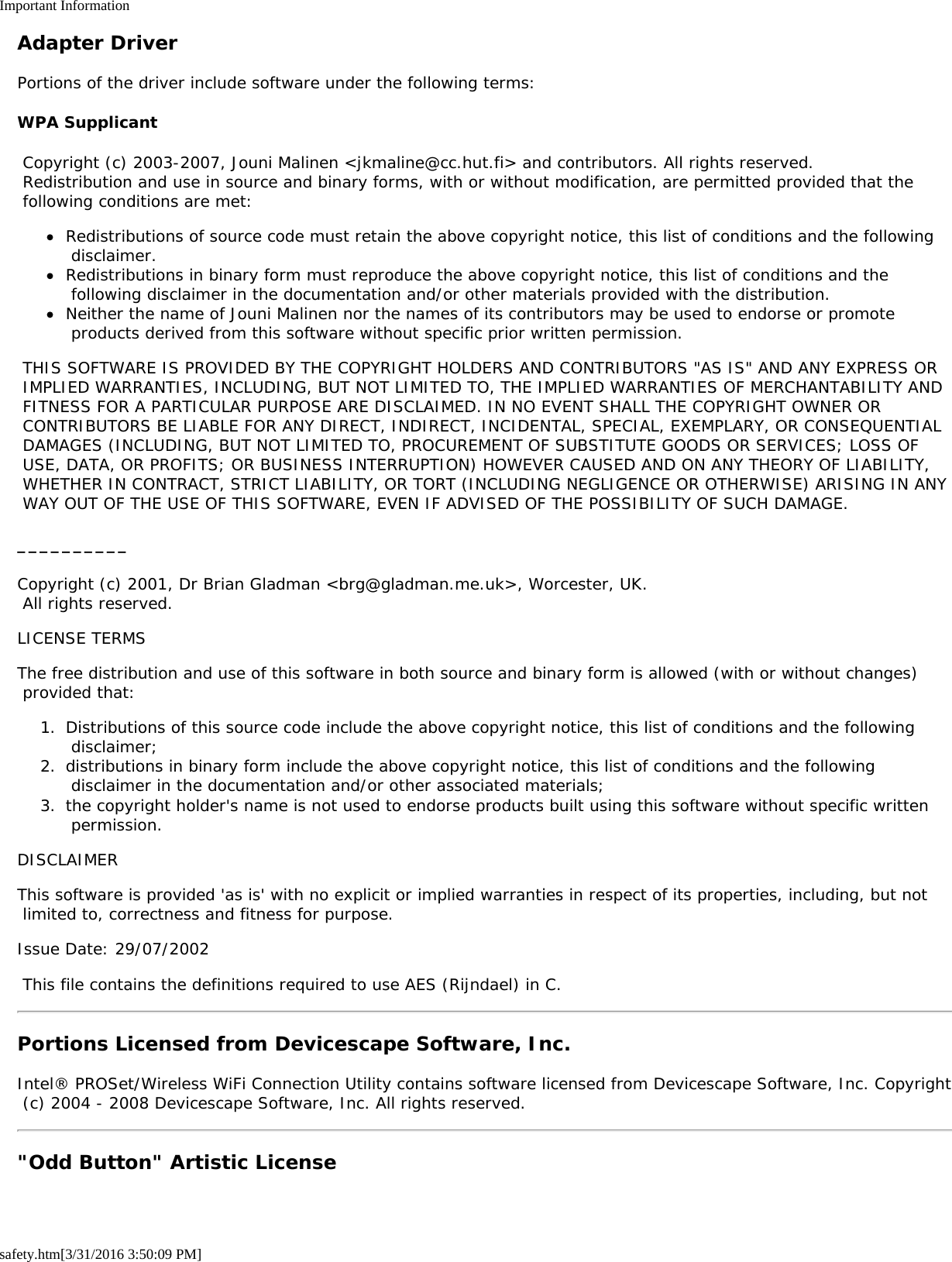 Important Informationsafety.htm[3/31/2016 3:50:09 PM]Adapter DriverPortions of the driver include software under the following terms:WPA Supplicant Copyright (c) 2003-2007, Jouni Malinen <jkmaline@cc.hut.fi> and contributors. All rights reserved. Redistribution and use in source and binary forms, with or without modification, are permitted provided that the following conditions are met:Redistributions of source code must retain the above copyright notice, this list of conditions and the following disclaimer.Redistributions in binary form must reproduce the above copyright notice, this list of conditions and the following disclaimer in the documentation and/or other materials provided with the distribution.Neither the name of Jouni Malinen nor the names of its contributors may be used to endorse or promote products derived from this software without specific prior written permission. THIS SOFTWARE IS PROVIDED BY THE COPYRIGHT HOLDERS AND CONTRIBUTORS "AS IS" AND ANY EXPRESS OR IMPLIED WARRANTIES, INCLUDING, BUT NOT LIMITED TO, THE IMPLIED WARRANTIES OF MERCHANTABILITY AND FITNESS FOR A PARTICULAR PURPOSE ARE DISCLAIMED. IN NO EVENT SHALL THE COPYRIGHT OWNER OR CONTRIBUTORS BE LIABLE FOR ANY DIRECT, INDIRECT, INCIDENTAL, SPECIAL, EXEMPLARY, OR CONSEQUENTIAL DAMAGES (INCLUDING, BUT NOT LIMITED TO, PROCUREMENT OF SUBSTITUTE GOODS OR SERVICES; LOSS OF USE, DATA, OR PROFITS; OR BUSINESS INTERRUPTION) HOWEVER CAUSED AND ON ANY THEORY OF LIABILITY, WHETHER IN CONTRACT, STRICT LIABILITY, OR TORT (INCLUDING NEGLIGENCE OR OTHERWISE) ARISING IN ANY WAY OUT OF THE USE OF THIS SOFTWARE, EVEN IF ADVISED OF THE POSSIBILITY OF SUCH DAMAGE.__________Copyright (c) 2001, Dr Brian Gladman <brg@gladman.me.uk>, Worcester, UK. All rights reserved.LICENSE TERMSThe free distribution and use of this software in both source and binary form is allowed (with or without changes) provided that:1.  Distributions of this source code include the above copyright notice, this list of conditions and the following disclaimer;2.  distributions in binary form include the above copyright notice, this list of conditions and the following disclaimer in the documentation and/or other associated materials;3.  the copyright holder's name is not used to endorse products built using this software without specific written permission.DISCLAIMERThis software is provided 'as is' with no explicit or implied warranties in respect of its properties, including, but not limited to, correctness and fitness for purpose.Issue Date: 29/07/2002 This file contains the definitions required to use AES (Rijndael) in C.Portions Licensed from Devicescape Software, Inc.Intel&reg; PROSet/Wireless WiFi Connection Utility contains software licensed from Devicescape Software, Inc. Copyright (c) 2004 - 2008 Devicescape Software, Inc. All rights reserved."Odd Button" Artistic License