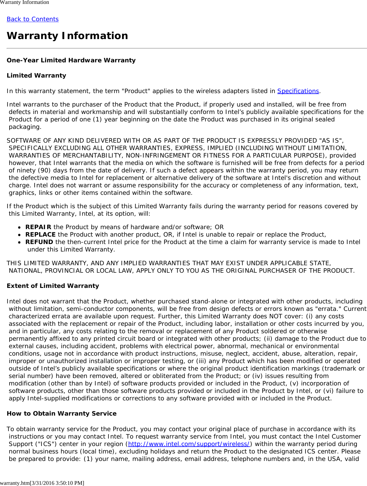 Warranty Informationwarranty.htm[3/31/2016 3:50:10 PM]Back to ContentsWarranty InformationOne-Year Limited Hardware WarrantyLimited WarrantyIn this warranty statement, the term "Product" applies to the wireless adapters listed in Specifications.Intel warrants to the purchaser of the Product that the Product, if properly used and installed, will be free from defects in material and workmanship and will substantially conform to Intel&rsquo;s publicly available specifications for the Product for a period of one (1) year beginning on the date the Product was purchased in its original sealed packaging.SOFTWARE OF ANY KIND DELIVERED WITH OR AS PART OF THE PRODUCT IS EXPRESSLY PROVIDED "AS IS", SPECIFICALLY EXCLUDING ALL OTHER WARRANTIES, EXPRESS, IMPLIED (INCLUDING WITHOUT LIMITATION, WARRANTIES OF MERCHANTABILITY, NON-INFRINGEMENT OR FITNESS FOR A PARTICULAR PURPOSE), provided however, that Intel warrants that the media on which the software is furnished will be free from defects for a period of ninety (90) days from the date of delivery. If such a defect appears within the warranty period, you may return the defective media to Intel for replacement or alternative delivery of the software at Intel's discretion and without charge. Intel does not warrant or assume responsibility for the accuracy or completeness of any information, text, graphics, links or other items contained within the software.If the Product which is the subject of this Limited Warranty fails during the warranty period for reasons covered by this Limited Warranty, Intel, at its option, will:REPAIR the Product by means of hardware and/or software; ORREPLACE the Product with another product, OR, if Intel is unable to repair or replace the Product,REFUND the then-current Intel price for the Product at the time a claim for warranty service is made to Intel under this Limited Warranty.THIS LIMITED WARRANTY, AND ANY IMPLIED WARRANTIES THAT MAY EXIST UNDER APPLICABLE STATE, NATIONAL, PROVINCIAL OR LOCAL LAW, APPLY ONLY TO YOU AS THE ORIGINAL PURCHASER OF THE PRODUCT.Extent of Limited WarrantyIntel does not warrant that the Product, whether purchased stand-alone or integrated with other products, including without limitation, semi-conductor components, will be free from design defects or errors known as "errata." Current characterized errata are available upon request. Further, this Limited Warranty does NOT cover: (i) any costs associated with the replacement or repair of the Product, including labor, installation or other costs incurred by you, and in particular, any costs relating to the removal or replacement of any Product soldered or otherwise permanently affixed to any printed circuit board or integrated with other products; (ii) damage to the Product due to external causes, including accident, problems with electrical power, abnormal, mechanical or environmental conditions, usage not in accordance with product instructions, misuse, neglect, accident, abuse, alteration, repair, improper or unauthorized installation or improper testing, or (iii) any Product which has been modified or operated outside of Intel&rsquo;s publicly available specifications or where the original product identification markings (trademark or serial number) have been removed, altered or obliterated from the Product; or (iv) issues resulting from modification (other than by Intel) of software products provided or included in the Product, (v) incorporation of software products, other than those software products provided or included in the Product by Intel, or (vi) failure to apply Intel-supplied modifications or corrections to any software provided with or included in the Product.How to Obtain Warranty ServiceTo obtain warranty service for the Product, you may contact your original place of purchase in accordance with its instructions or you may contact Intel. To request warranty service from Intel, you must contact the Intel Customer Support ("ICS") center in your region (http://www.intel.com/support/wireless/) within the warranty period during normal business hours (local time), excluding holidays and return the Product to the designated ICS center. Please be prepared to provide: (1) your name, mailing address, email address, telephone numbers and, in the USA, valid