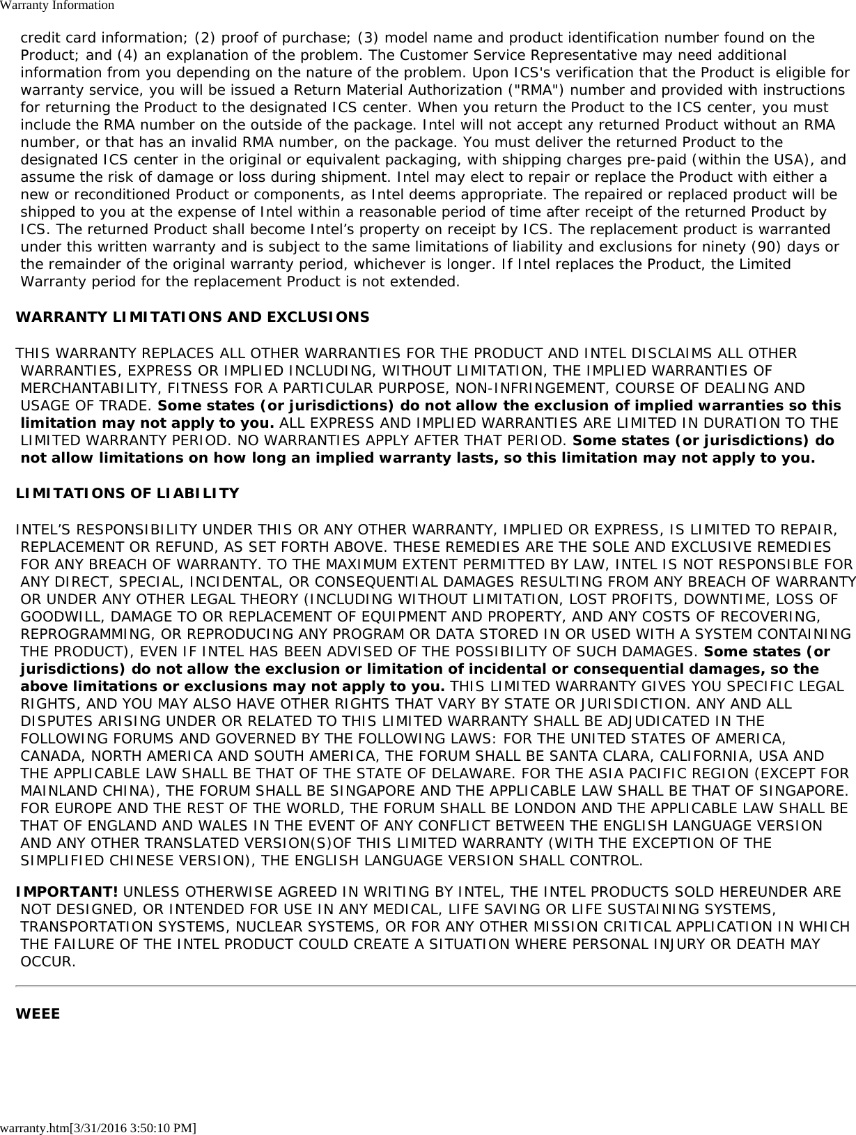Warranty Informationwarranty.htm[3/31/2016 3:50:10 PM] credit card information; (2) proof of purchase; (3) model name and product identification number found on the Product; and (4) an explanation of the problem. The Customer Service Representative may need additional information from you depending on the nature of the problem. Upon ICS's verification that the Product is eligible for warranty service, you will be issued a Return Material Authorization ("RMA") number and provided with instructions for returning the Product to the designated ICS center. When you return the Product to the ICS center, you must include the RMA number on the outside of the package. Intel will not accept any returned Product without an RMA number, or that has an invalid RMA number, on the package. You must deliver the returned Product to the designated ICS center in the original or equivalent packaging, with shipping charges pre-paid (within the USA), and assume the risk of damage or loss during shipment. Intel may elect to repair or replace the Product with either a new or reconditioned Product or components, as Intel deems appropriate. The repaired or replaced product will be shipped to you at the expense of Intel within a reasonable period of time after receipt of the returned Product by ICS. The returned Product shall become Intel&rsquo;s property on receipt by ICS. The replacement product is warranted under this written warranty and is subject to the same limitations of liability and exclusions for ninety (90) days or the remainder of the original warranty period, whichever is longer. If Intel replaces the Product, the Limited Warranty period for the replacement Product is not extended.WARRANTY LIMITATIONS AND EXCLUSIONSTHIS WARRANTY REPLACES ALL OTHER WARRANTIES FOR THE PRODUCT AND INTEL DISCLAIMS ALL OTHER WARRANTIES, EXPRESS OR IMPLIED INCLUDING, WITHOUT LIMITATION, THE IMPLIED WARRANTIES OF MERCHANTABILITY, FITNESS FOR A PARTICULAR PURPOSE, NON-INFRINGEMENT, COURSE OF DEALING AND USAGE OF TRADE. Some states (or jurisdictions) do not allow the exclusion of implied warranties so this limitation may not apply to you. ALL EXPRESS AND IMPLIED WARRANTIES ARE LIMITED IN DURATION TO THE LIMITED WARRANTY PERIOD. NO WARRANTIES APPLY AFTER THAT PERIOD. Some states (or jurisdictions) do not allow limitations on how long an implied warranty lasts, so this limitation may not apply to you.LIMITATIONS OF LIABILITYINTEL&rsquo;S RESPONSIBILITY UNDER THIS OR ANY OTHER WARRANTY, IMPLIED OR EXPRESS, IS LIMITED TO REPAIR, REPLACEMENT OR REFUND, AS SET FORTH ABOVE. THESE REMEDIES ARE THE SOLE AND EXCLUSIVE REMEDIES FOR ANY BREACH OF WARRANTY. TO THE MAXIMUM EXTENT PERMITTED BY LAW, INTEL IS NOT RESPONSIBLE FOR ANY DIRECT, SPECIAL, INCIDENTAL, OR CONSEQUENTIAL DAMAGES RESULTING FROM ANY BREACH OF WARRANTY OR UNDER ANY OTHER LEGAL THEORY (INCLUDING WITHOUT LIMITATION, LOST PROFITS, DOWNTIME, LOSS OF GOODWILL, DAMAGE TO OR REPLACEMENT OF EQUIPMENT AND PROPERTY, AND ANY COSTS OF RECOVERING, REPROGRAMMING, OR REPRODUCING ANY PROGRAM OR DATA STORED IN OR USED WITH A SYSTEM CONTAINING THE PRODUCT), EVEN IF INTEL HAS BEEN ADVISED OF THE POSSIBILITY OF SUCH DAMAGES. Some states (or jurisdictions) do not allow the exclusion or limitation of incidental or consequential damages, so the above limitations or exclusions may not apply to you. THIS LIMITED WARRANTY GIVES YOU SPECIFIC LEGAL RIGHTS, AND YOU MAY ALSO HAVE OTHER RIGHTS THAT VARY BY STATE OR JURISDICTION. ANY AND ALL DISPUTES ARISING UNDER OR RELATED TO THIS LIMITED WARRANTY SHALL BE ADJUDICATED IN THE FOLLOWING FORUMS AND GOVERNED BY THE FOLLOWING LAWS: FOR THE UNITED STATES OF AMERICA, CANADA, NORTH AMERICA AND SOUTH AMERICA, THE FORUM SHALL BE SANTA CLARA, CALIFORNIA, USA AND THE APPLICABLE LAW SHALL BE THAT OF THE STATE OF DELAWARE. FOR THE ASIA PACIFIC REGION (EXCEPT FOR MAINLAND CHINA), THE FORUM SHALL BE SINGAPORE AND THE APPLICABLE LAW SHALL BE THAT OF SINGAPORE. FOR EUROPE AND THE REST OF THE WORLD, THE FORUM SHALL BE LONDON AND THE APPLICABLE LAW SHALL BE THAT OF ENGLAND AND WALES IN THE EVENT OF ANY CONFLICT BETWEEN THE ENGLISH LANGUAGE VERSION AND ANY OTHER TRANSLATED VERSION(S)OF THIS LIMITED WARRANTY (WITH THE EXCEPTION OF THE SIMPLIFIED CHINESE VERSION), THE ENGLISH LANGUAGE VERSION SHALL CONTROL.IMPORTANT! UNLESS OTHERWISE AGREED IN WRITING BY INTEL, THE INTEL PRODUCTS SOLD HEREUNDER ARE NOT DESIGNED, OR INTENDED FOR USE IN ANY MEDICAL, LIFE SAVING OR LIFE SUSTAINING SYSTEMS, TRANSPORTATION SYSTEMS, NUCLEAR SYSTEMS, OR FOR ANY OTHER MISSION CRITICAL APPLICATION IN WHICH THE FAILURE OF THE INTEL PRODUCT COULD CREATE A SITUATION WHERE PERSONAL INJURY OR DEATH MAY OCCUR.WEEE