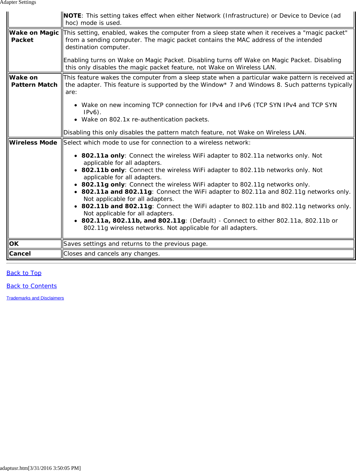 Adapter Settingsadaptusr.htm[3/31/2016 3:50:05 PM]NOTE: This setting takes effect when either Network (Infrastructure) or Device to Device (ad hoc) mode is used.Wake on Magic Packet This setting, enabled, wakes the computer from a sleep state when it receives a "magic packet" from a sending computer. The magic packet contains the MAC address of the intended destination computer.Enabling turns on Wake on Magic Packet. Disabling turns off Wake on Magic Packet. Disabling this only disables the magic packet feature, not Wake on Wireless LAN.Wake on Pattern Match This feature wakes the computer from a sleep state when a particular wake pattern is received at the adapter. This feature is supported by the Window* 7 and Windows 8. Such patterns typically are:Wake on new incoming TCP connection for IPv4 and IPv6 (TCP SYN IPv4 and TCP SYN IPv6).Wake on 802.1x re-authentication packets.Disabling this only disables the pattern match feature, not Wake on Wireless LAN.Wireless Mode Select which mode to use for connection to a wireless network:802.11a only: Connect the wireless WiFi adapter to 802.11a networks only. Not applicable for all adapters.802.11b only: Connect the wireless WiFi adapter to 802.11b networks only. Not applicable for all adapters.802.11g only: Connect the wireless WiFi adapter to 802.11g networks only.802.11a and 802.11g: Connect the WiFi adapter to 802.11a and 802.11g networks only. Not applicable for all adapters.802.11b and 802.11g: Connect the WiFi adapter to 802.11b and 802.11g networks only. Not applicable for all adapters.802.11a, 802.11b, and 802.11g: (Default) - Connect to either 802.11a, 802.11b or 802.11g wireless networks. Not applicable for all adapters.OK Saves settings and returns to the previous page.Cancel Closes and cancels any changes.Back to TopBack to ContentsTrademarks and Disclaimers