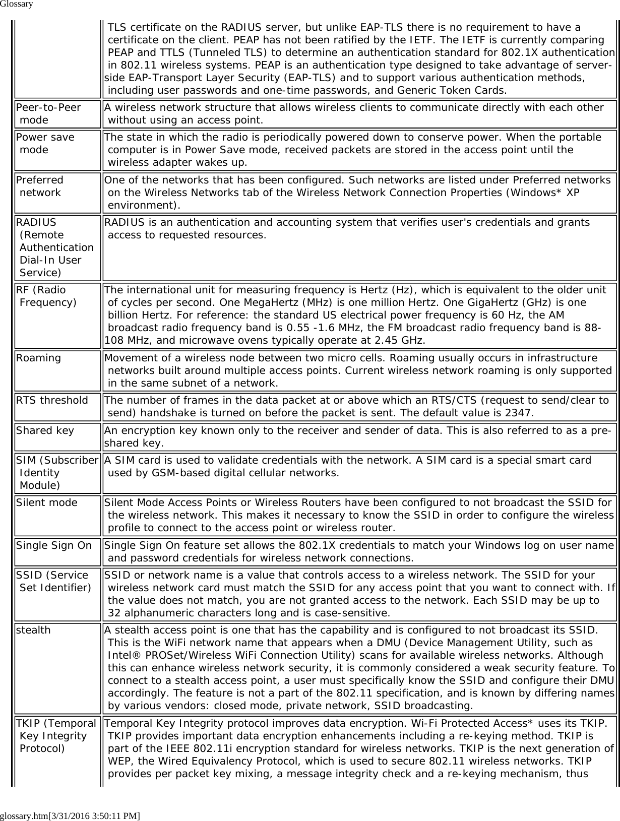 Glossaryglossary.htm[3/31/2016 3:50:11 PM] TLS certificate on the RADIUS server, but unlike EAP-TLS there is no requirement to have a certificate on the client. PEAP has not been ratified by the IETF. The IETF is currently comparing PEAP and TTLS (Tunneled TLS) to determine an authentication standard for 802.1X authentication in 802.11 wireless systems. PEAP is an authentication type designed to take advantage of server-side EAP-Transport Layer Security (EAP-TLS) and to support various authentication methods, including user passwords and one-time passwords, and Generic Token Cards.Peer-to-Peer mode A wireless network structure that allows wireless clients to communicate directly with each other without using an access point.Power save mode The state in which the radio is periodically powered down to conserve power. When the portable computer is in Power Save mode, received packets are stored in the access point until the wireless adapter wakes up.Preferred network One of the networks that has been configured. Such networks are listed under Preferred networks on the Wireless Networks tab of the Wireless Network Connection Properties (Windows* XP environment).RADIUS (Remote Authentication Dial-In User Service)RADIUS is an authentication and accounting system that verifies user's credentials and grants access to requested resources.RF (Radio Frequency) The international unit for measuring frequency is Hertz (Hz), which is equivalent to the older unit of cycles per second. One MegaHertz (MHz) is one million Hertz. One GigaHertz (GHz) is one billion Hertz. For reference: the standard US electrical power frequency is 60 Hz, the AM broadcast radio frequency band is 0.55 -1.6 MHz, the FM broadcast radio frequency band is 88-108 MHz, and microwave ovens typically operate at 2.45 GHz.Roaming Movement of a wireless node between two micro cells. Roaming usually occurs in infrastructure networks built around multiple access points. Current wireless network roaming is only supported in the same subnet of a network.RTS threshold The number of frames in the data packet at or above which an RTS/CTS (request to send/clear to send) handshake is turned on before the packet is sent. The default value is 2347.Shared key An encryption key known only to the receiver and sender of data. This is also referred to as a pre-shared key.SIM (Subscriber Identity Module)A SIM card is used to validate credentials with the network. A SIM card is a special smart card used by GSM-based digital cellular networks.Silent mode Silent Mode Access Points or Wireless Routers have been configured to not broadcast the SSID for the wireless network. This makes it necessary to know the SSID in order to configure the wireless profile to connect to the access point or wireless router.Single Sign On Single Sign On feature set allows the 802.1X credentials to match your Windows log on user name and password credentials for wireless network connections.SSID (Service Set Identifier) SSID or network name is a value that controls access to a wireless network. The SSID for your wireless network card must match the SSID for any access point that you want to connect with. If the value does not match, you are not granted access to the network. Each SSID may be up to 32 alphanumeric characters long and is case-sensitive.stealth A stealth access point is one that has the capability and is configured to not broadcast its SSID. This is the WiFi network name that appears when a DMU (Device Management Utility, such as Intel&reg; PROSet/Wireless WiFi Connection Utility) scans for available wireless networks. Although this can enhance wireless network security, it is commonly considered a weak security feature. To connect to a stealth access point, a user must specifically know the SSID and configure their DMU accordingly. The feature is not a part of the 802.11 specification, and is known by differing names by various vendors: closed mode, private network, SSID broadcasting.TKIP (Temporal Key Integrity Protocol)Temporal Key Integrity protocol improves data encryption. Wi-Fi Protected Access* uses its TKIP. TKIP provides important data encryption enhancements including a re-keying method. TKIP is part of the IEEE 802.11i encryption standard for wireless networks. TKIP is the next generation of WEP, the Wired Equivalency Protocol, which is used to secure 802.11 wireless networks. TKIP provides per packet key mixing, a message integrity check and a re-keying mechanism, thus