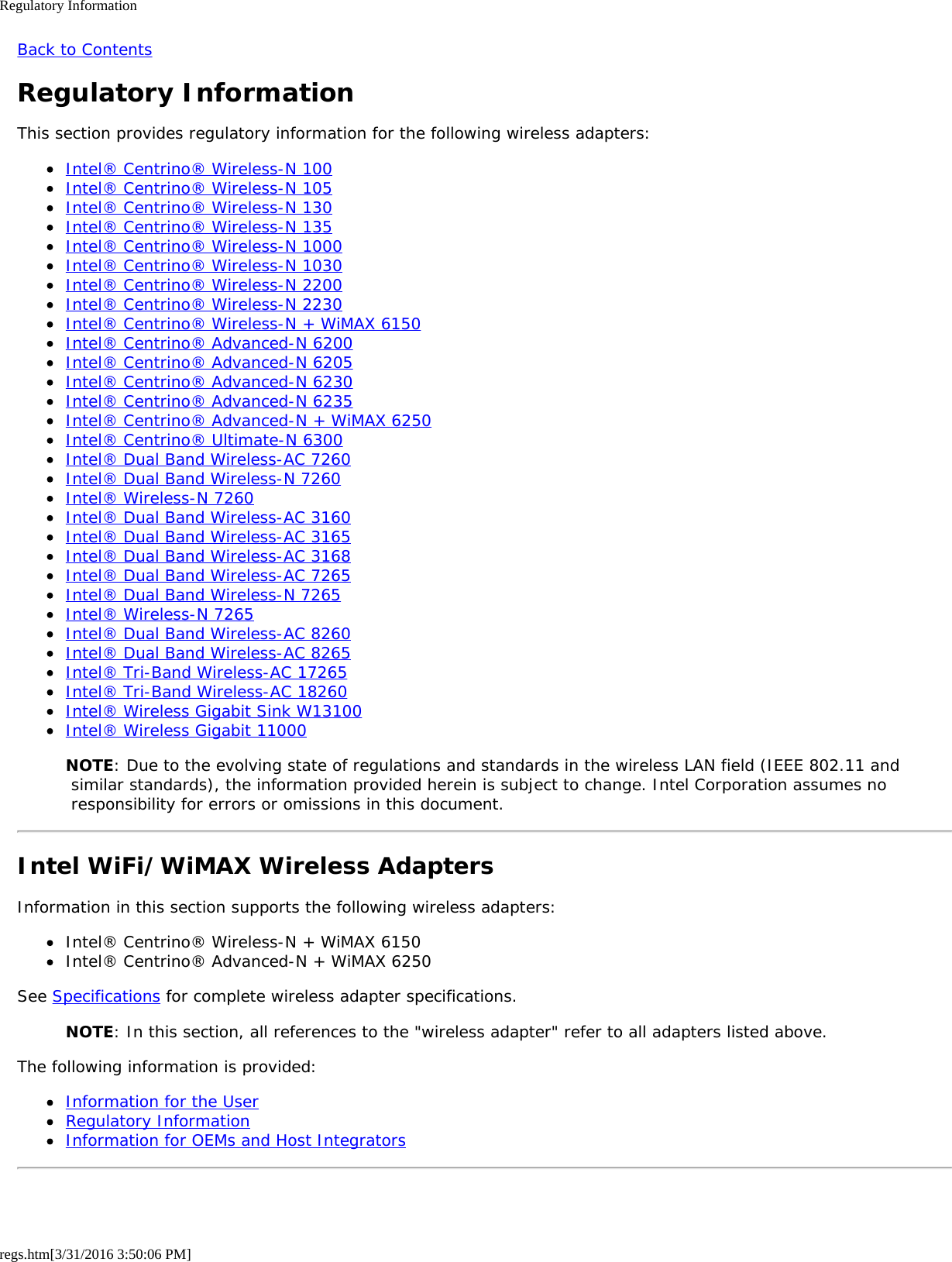 Regulatory Informationregs.htm[3/31/2016 3:50:06 PM]Back to ContentsRegulatory InformationThis section provides regulatory information for the following wireless adapters:Intel&reg; Centrino&reg; Wireless-N 100Intel&reg; Centrino&reg; Wireless-N 105Intel&reg; Centrino&reg; Wireless-N 130Intel&reg; Centrino&reg; Wireless-N 135Intel&reg; Centrino&reg; Wireless-N 1000Intel&reg; Centrino&reg; Wireless-N 1030Intel&reg; Centrino&reg; Wireless-N 2200Intel&reg; Centrino&reg; Wireless-N 2230Intel&reg; Centrino&reg; Wireless-N + WiMAX 6150Intel&reg; Centrino&reg; Advanced-N 6200Intel&reg; Centrino&reg; Advanced-N 6205Intel&reg; Centrino&reg; Advanced-N 6230Intel&reg; Centrino&reg; Advanced-N 6235Intel&reg; Centrino&reg; Advanced-N + WiMAX 6250Intel&reg; Centrino&reg; Ultimate-N 6300Intel&reg; Dual Band Wireless-AC 7260Intel&reg; Dual Band Wireless-N 7260Intel&reg; Wireless-N 7260Intel&reg; Dual Band Wireless-AC 3160Intel&reg; Dual Band Wireless-AC 3165Intel&reg; Dual Band Wireless-AC 3168Intel&reg; Dual Band Wireless-AC 7265Intel&reg; Dual Band Wireless-N 7265Intel&reg; Wireless-N 7265Intel&reg; Dual Band Wireless-AC 8260Intel&reg; Dual Band Wireless-AC 8265Intel&reg; Tri-Band Wireless-AC 17265Intel&reg; Tri-Band Wireless-AC 18260Intel&reg; Wireless Gigabit Sink W13100Intel&reg; Wireless Gigabit 11000NOTE: Due to the evolving state of regulations and standards in the wireless LAN field (IEEE 802.11 and similar standards), the information provided herein is subject to change. Intel Corporation assumes no responsibility for errors or omissions in this document.Intel WiFi/WiMAX Wireless AdaptersInformation in this section supports the following wireless adapters:Intel&reg; Centrino&reg; Wireless-N + WiMAX 6150Intel&reg; Centrino&reg; Advanced-N + WiMAX 6250See Specifications for complete wireless adapter specifications.NOTE: In this section, all references to the "wireless adapter" refer to all adapters listed above.The following information is provided:Information for the UserRegulatory InformationInformation for OEMs and Host Integrators