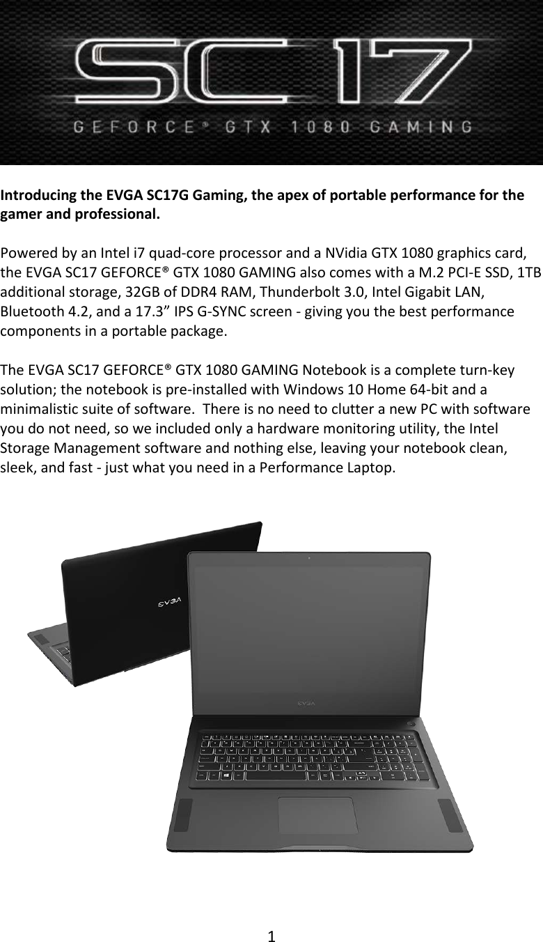 1    Introducing the EVGA SC17G Gaming, the apex of portable performance for the gamer and professional.  Powered by an Intel i7 quad-core processor and a NVidia GTX 1080 graphics card, the EVGA SC17 GEFORCE&reg; GTX 1080 GAMING also comes with a M.2 PCI-E SSD, 1TB additional storage, 32GB of DDR4 RAM, Thunderbolt 3.0, Intel Gigabit LAN, Bluetooth 4.2, and a 17.3&rdquo; IPS G-SYNC screen - giving you the best performance components in a portable package.  The EVGA SC17 GEFORCE&reg; GTX 1080 GAMING Notebook is a complete turn-key solution; the notebook is pre-installed with Windows 10 Home 64-bit and a minimalistic suite of software.  There is no need to clutter a new PC with software you do not need, so we included only a hardware monitoring utility, the Intel Storage Management software and nothing else, leaving your notebook clean, sleek, and fast - just what you need in a Performance Laptop.     