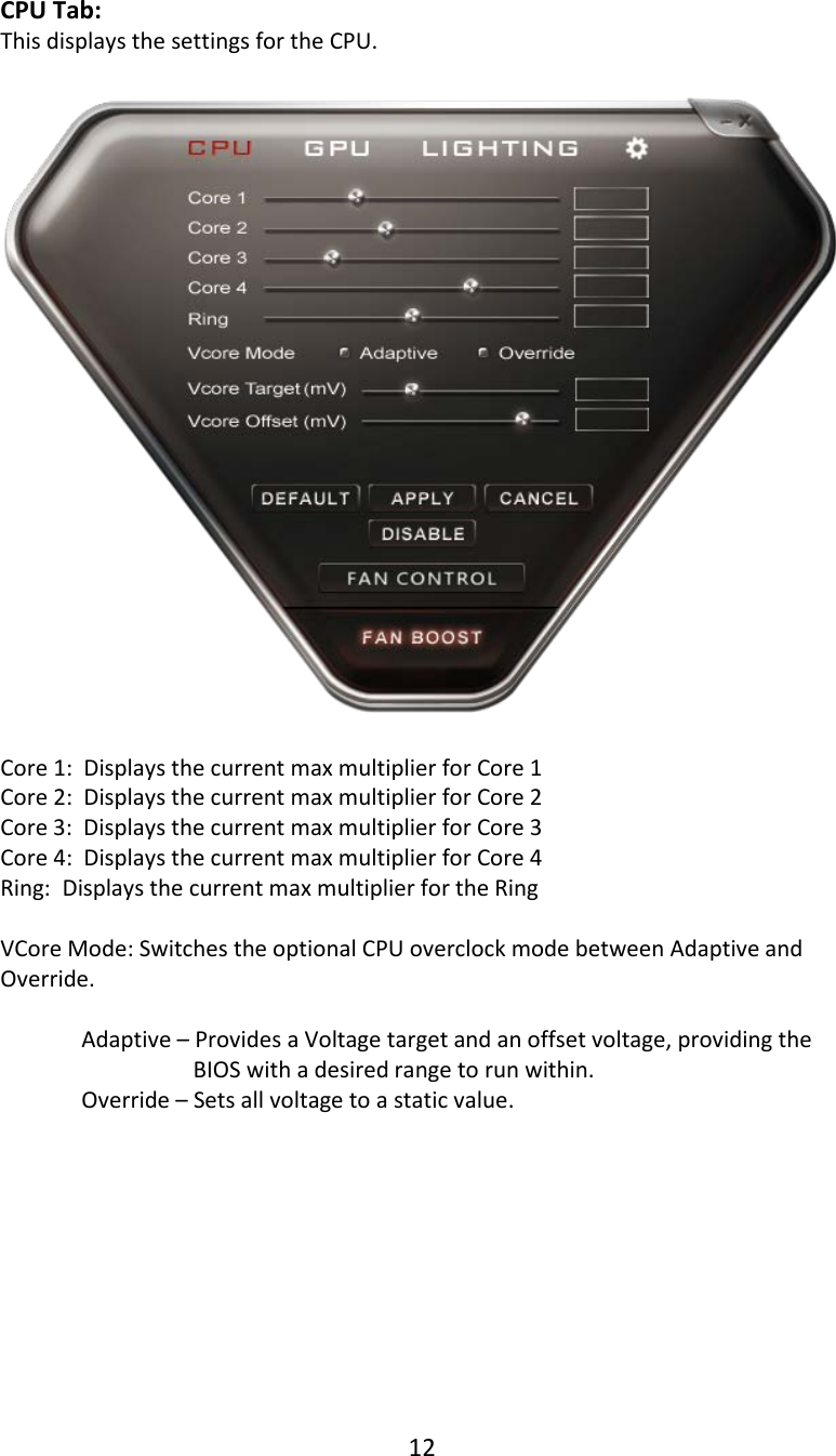 12  CPU Tab: This displays the settings for the CPU.    Core 1:  Displays the current max multiplier for Core 1 Core 2:  Displays the current max multiplier for Core 2 Core 3:  Displays the current max multiplier for Core 3 Core 4:  Displays the current max multiplier for Core 4 Ring:  Displays the current max multiplier for the Ring  VCore Mode: Switches the optional CPU overclock mode between Adaptive and Override.  Adaptive &ndash; Provides a Voltage target and an offset voltage, providing the BIOS with a desired range to run within.   Override &ndash; Sets all voltage to a static value.          