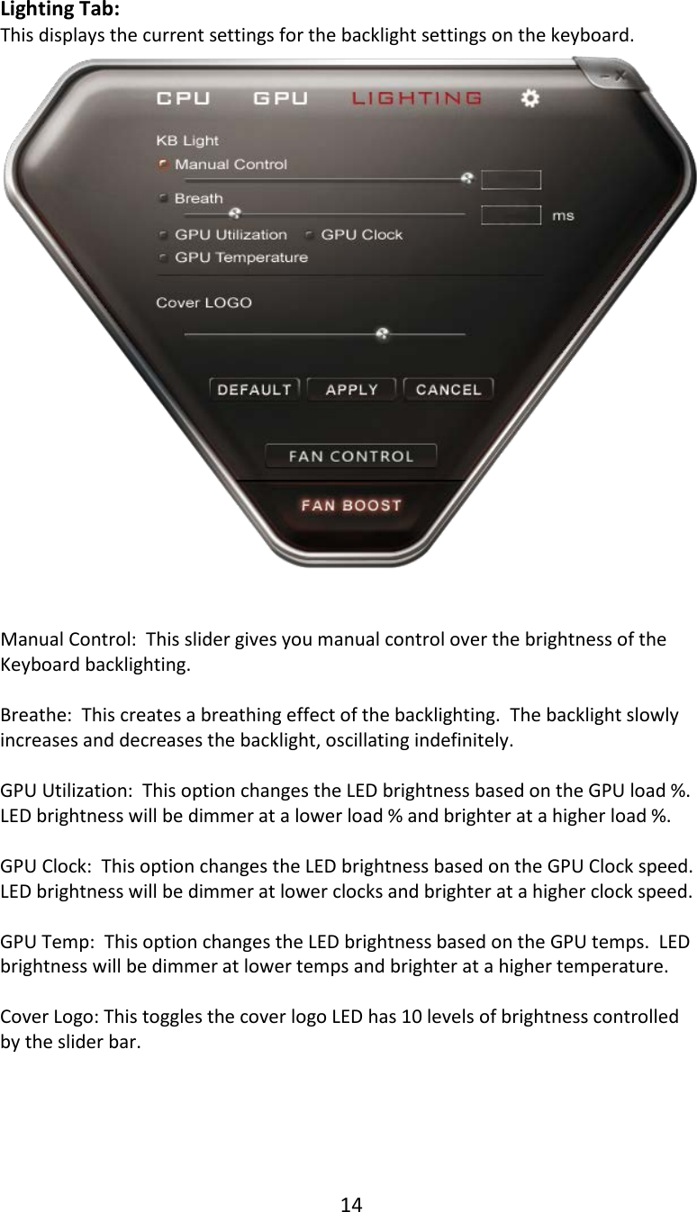 14  Lighting Tab: This displays the current settings for the backlight settings on the keyboard.    Manual Control:  This slider gives you manual control over the brightness of the Keyboard backlighting.  Breathe:  This creates a breathing effect of the backlighting.  The backlight slowly increases and decreases the backlight, oscillating indefinitely.  GPU Utilization:  This option changes the LED brightness based on the GPU load %.  LED brightness will be dimmer at a lower load % and brighter at a higher load %.  GPU Clock:  This option changes the LED brightness based on the GPU Clock speed.  LED brightness will be dimmer at lower clocks and brighter at a higher clock speed.  GPU Temp:  This option changes the LED brightness based on the GPU temps.  LED brightness will be dimmer at lower temps and brighter at a higher temperature.  Cover Logo: This toggles the cover logo LED has 10 levels of brightness controlled by the slider bar.     
