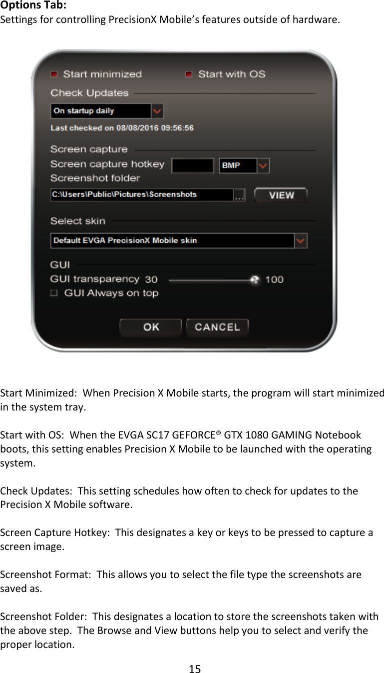 15  Options Tab: Settings for controlling PrecisionX Mobile&rsquo;s features outside of hardware.   Start Minimized:  When Precision X Mobile starts, the program will start minimized in the system tray.  Start with OS:  When the EVGA SC17 GEFORCE&reg; GTX 1080 GAMING Notebook boots, this setting enables Precision X Mobile to be launched with the operating system.  Check Updates:  This setting schedules how often to check for updates to the Precision X Mobile software.  Screen Capture Hotkey:  This designates a key or keys to be pressed to capture a screen image.  Screenshot Format:  This allows you to select the file type the screenshots are saved as.  Screenshot Folder:  This designates a location to store the screenshots taken with the above step.  The Browse and View buttons help you to select and verify the proper location. 