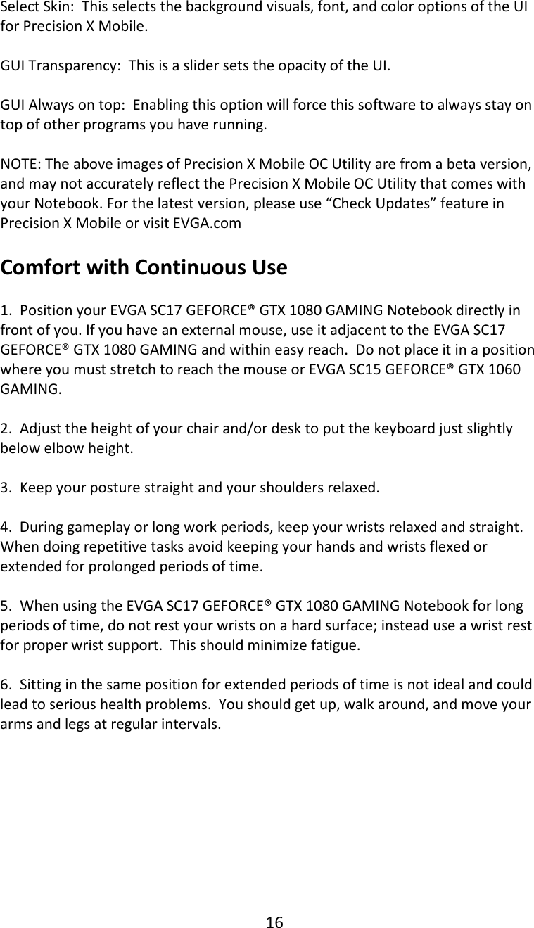 16   Select Skin:  This selects the background visuals, font, and color options of the UI for Precision X Mobile.  GUI Transparency:  This is a slider sets the opacity of the UI.  GUI Always on top:  Enabling this option will force this software to always stay on top of other programs you have running.  NOTE: The above images of Precision X Mobile OC Utility are from a beta version, and may not accurately reflect the Precision X Mobile OC Utility that comes with your Notebook. For the latest version, please use &ldquo;Check Updates&rdquo; feature in Precision X Mobile or visit EVGA.com  Comfort with Continuous Use  1.  Position your EVGA SC17 GEFORCE&reg; GTX 1080 GAMING Notebook directly in front of you. If you have an external mouse, use it adjacent to the EVGA SC17 GEFORCE&reg; GTX 1080 GAMING and within easy reach.  Do not place it in a position where you must stretch to reach the mouse or EVGA SC15 GEFORCE&reg; GTX 1060 GAMING.  2.  Adjust the height of your chair and/or desk to put the keyboard just slightly below elbow height.  3.  Keep your posture straight and your shoulders relaxed.  4.  During gameplay or long work periods, keep your wrists relaxed and straight.  When doing repetitive tasks avoid keeping your hands and wrists flexed or extended for prolonged periods of time.  5.  When using the EVGA SC17 GEFORCE&reg; GTX 1080 GAMING Notebook for long periods of time, do not rest your wrists on a hard surface; instead use a wrist rest for proper wrist support.  This should minimize fatigue.  6.  Sitting in the same position for extended periods of time is not ideal and could lead to serious health problems.  You should get up, walk around, and move your arms and legs at regular intervals.           