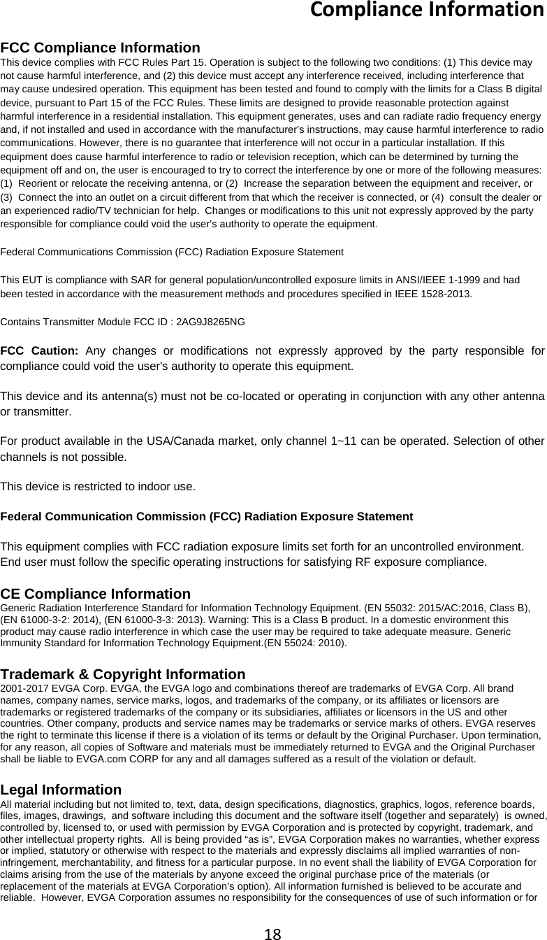 18  Compliance Information  FCC Compliance Information This device complies with FCC Rules Part 15. Operation is subject to the following two conditions: (1) This device may not cause harmful interference, and (2) this device must accept any interference received, including interference that may cause undesired operation. This equipment has been tested and found to comply with the limits for a Class B digital device, pursuant to Part 15 of the FCC Rules. These limits are designed to provide reasonable protection against harmful interference in a residential installation. This equipment generates, uses and can radiate radio frequency energy and, if not installed and used in accordance with the manufacturer&rsquo;s instructions, may cause harmful interference to radio communications. However, there is no guarantee that interference will not occur in a particular installation. If this equipment does cause harmful interference to radio or television reception, which can be determined by turning the equipment off and on, the user is encouraged to try to correct the interference by one or more of the following measures: (1)  Reorient or relocate the receiving antenna, or (2)  Increase the separation between the equipment and receiver, or (3)  Connect the into an outlet on a circuit different from that which the receiver is connected, or (4)  consult the dealer or an experienced radio/TV technician for help.  Changes or modifications to this unit not expressly approved by the party responsible for compliance could void the user&rsquo;s authority to operate the equipment.   Federal Communications Commission (FCC) Radiation Exposure Statement This EUT is compliance with SAR for general population/uncontrolled exposure limits in ANSI/IEEE 1-1999 and had been tested in accordance with the measurement methods and procedures specified in IEEE 1528-2013. Contains Transmitter Module FCC ID : 2AG9J8265NG FCC Caution: Any changes or modifications not expressly approved by the party responsible for compliance could void the user's authority to operate this equipment. This device and its antenna(s) must not be co-located or operating in conjunction with any other antenna or transmitter. For product available in the USA/Canada market, only channel 1~11 can be operated. Selection of other channels is not possible. This device is restricted to indoor use. Federal Communication Commission (FCC) Radiation Exposure Statement This equipment complies with FCC radiation exposure limits set forth for an uncontrolled environment. End user must follow the specific operating instructions for satisfying RF exposure compliance. CE Compliance Information Generic Radiation Interference Standard for Information Technology Equipment. (EN 55032: 2015/AC:2016, Class B), (EN 61000-3-2: 2014), (EN 61000-3-3: 2013). Warning: This is a Class B product. In a domestic environment this product may cause radio interference in which case the user may be required to take adequate measure. Generic Immunity Standard for Information Technology Equipment.(EN 55024: 2010).  Trademark &amp; Copyright Information 2001-2017 EVGA Corp. EVGA, the EVGA logo and combinations thereof are trademarks of EVGA Corp. All brand names, company names, service marks, logos, and trademarks of the company, or its affiliates or licensors are trademarks or registered trademarks of the company or its subsidiaries, affiliates or licensors in the US and other countries. Other company, products and service names may be trademarks or service marks of others. EVGA reserves the right to terminate this license if there is a violation of its terms or default by the Original Purchaser. Upon termination, for any reason, all copies of Software and materials must be immediately returned to EVGA and the Original Purchaser shall be liable to EVGA.com CORP for any and all damages suffered as a result of the violation or default.  Legal Information All material including but not limited to, text, data, design specifications, diagnostics, graphics, logos, reference boards, files, images, drawings,  and software including this document and the software itself (together and separately)  is owned, controlled by, licensed to, or used with permission by EVGA Corporation and is protected by copyright, trademark, and other intellectual property rights.  All is being provided &ldquo;as is&rdquo;, EVGA Corporation makes no warranties, whether express or implied, statutory or otherwise with respect to the materials and expressly disclaims all implied warranties of non-infringement, merchantability, and fitness for a particular purpose. In no event shall the liability of EVGA Corporation for claims arising from the use of the materials by anyone exceed the original purchase price of the materials (or replacement of the materials at EVGA Corporation&rsquo;s option). All information furnished is believed to be accurate and reliable.  However, EVGA Corporation assumes no responsibility for the consequences of use of such information or for 