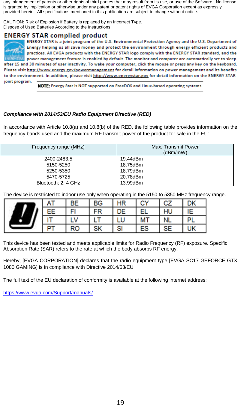 19  any infringement of patents or other rights of third parties that may result from its use, or use of the Software.  No license is granted by implication or otherwise under any patent or patent rights of EVGA Corporation except as expressly provided herein.  All specifications mentioned in this publication are subject to change without notice.  CAUTION: Risk of Explosion if Battery is replaced by an Incorrect Type. Dispose of Used Batteries According to the Instructions.  Compliance with 2014/53/EU Radio Equipment Directive (RED) In accordance with Article 10.8(a) and 10.8(b) of the RED, the following table provides information on the frequency bands used and the maximum RF transmit power of the product for sale in the EU: Frequency range (MHz) Max. Transmit Power (dBm/mW) 2400-2483.5 19.44dBm 5150-5250 18.75dBm 5250-5350 18.79dBm 5470-5725 20.78dBm Bluetooth; 2, 4 GHz 13.99dBm  The device is restricted to indoor use only when operating in the 5150 to 5350 MHz frequency range.   This device has been tested and meets applicable limits for Radio Frequency (RF) exposure. Specific Absorption Rate (SAR) refers to the rate at which the body absorbs RF energy.  Hereby, [EVGA CORPORATION] declares that the radio equipment type [EVGA SC17 GEFORCE GTX 1080 GAMING] is in compliance with Directive 2014/53/EU The full text of the EU declaration of conformity is available at the following internet address:    https://www.evga.com/Support/manuals/  