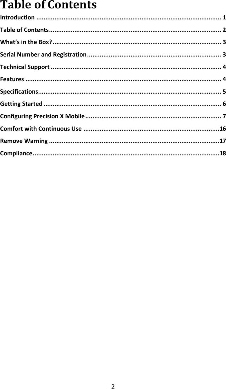 2  Table of Contents Introduction ...................................................................................................... 1 Table of Contents ............................................................................................... 2 What&rsquo;s in the Box? ............................................................................................. 3 Serial Number and Registration .......................................................................... 3 Technical Support .............................................................................................. 4 Features ............................................................................................................ 4 Specifications ..................................................................................................... 5 Getting Started .................................................................................................. 6 Configuring Precision X Mobile ........................................................................... 7 Comfort with Continuous Use ...........................................................................16 Remove Warning ..............................................................................................17 Compliance .......................................................................................................18          