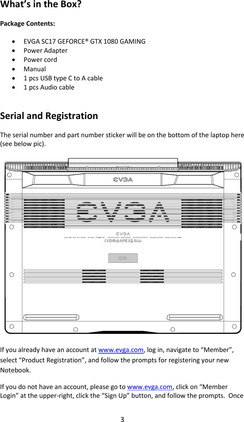 3  What&rsquo;s in the Box?  Package Contents:  &bull; EVGA SC17 GEFORCE&reg; GTX 1080 GAMING  &bull; Power Adapter &bull; Power cord &bull; Manual &bull; 1 pcs USB type C to A cable &bull; 1 pcs Audio cable   Serial and Registration  The serial number and part number sticker will be on the bottom of the laptop here (see below pic).    If you already have an account at www.evga.com, log in, navigate to &ldquo;Member&rdquo;, select &ldquo;Product Registration&rdquo;, and follow the prompts for registering your new Notebook. If you do not have an account, please go to www.evga.com, click on &ldquo;Member Login&rdquo; at the upper-right, click the &ldquo;Sign Up&rdquo; button, and follow the prompts.  Once 