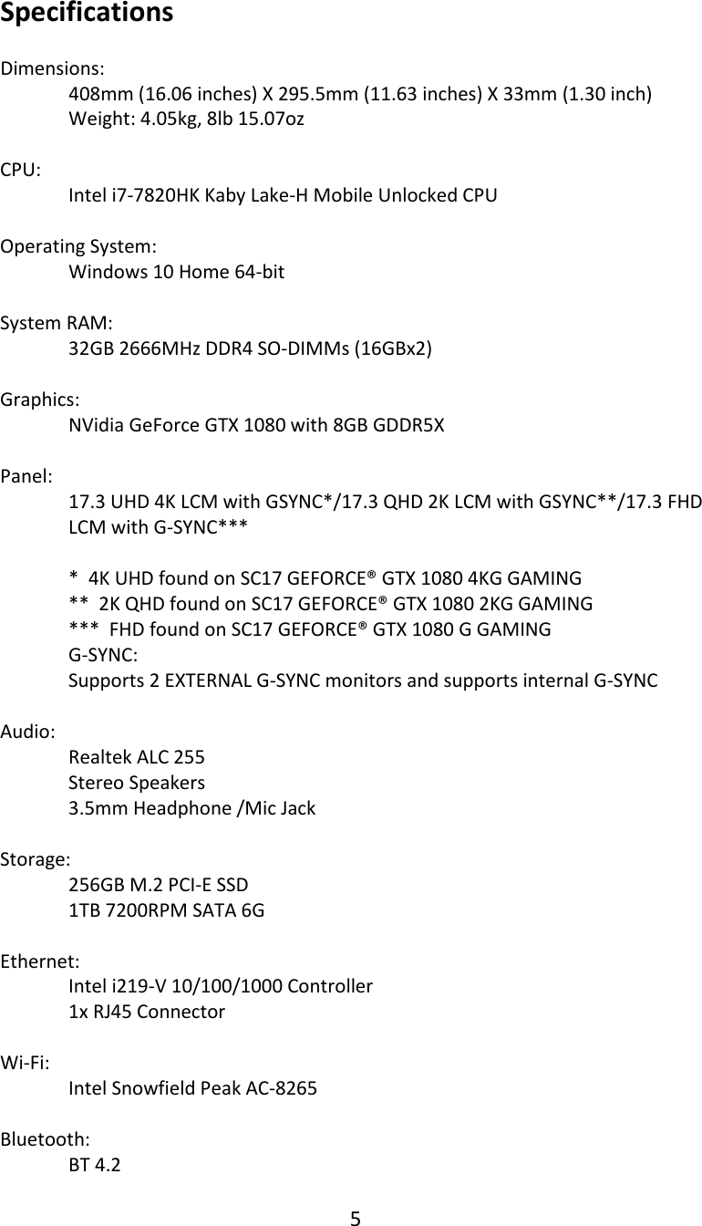 5  Specifications  Dimensions:   408mm (16.06 inches) X 295.5mm (11.63 inches) X 33mm (1.30 inch)  Weight: 4.05kg, 8lb 15.07oz  CPU:  Intel i7-7820HK Kaby Lake-H Mobile Unlocked CPU  Operating System:  Windows 10 Home 64-bit  System RAM:  32GB 2666MHz DDR4 SO-DIMMs (16GBx2)    Graphics:  NVidia GeForce GTX 1080 with 8GB GDDR5X  Panel: 17.3 UHD 4K LCM with GSYNC*/17.3 QHD 2K LCM with GSYNC**/17.3 FHD  LCM with G-SYNC***  *  4K UHD found on SC17 GEFORCE&reg; GTX 1080 4KG GAMING **  2K QHD found on SC17 GEFORCE&reg; GTX 1080 2KG GAMING ***  FHD found on SC17 GEFORCE&reg; GTX 1080 G GAMING G-SYNC: Supports 2 EXTERNAL G-SYNC monitors and supports internal G-SYNC  Audio:  Realtek ALC 255  Stereo Speakers  3.5mm Headphone /Mic Jack  Storage: 256GB M.2 PCI-E SSD    1TB 7200RPM SATA 6G   Ethernet: Intel i219-V 10/100/1000 Controller 1x RJ45 Connector  Wi-Fi:   Intel Snowfield Peak AC-8265  Bluetooth:  BT 4.2 