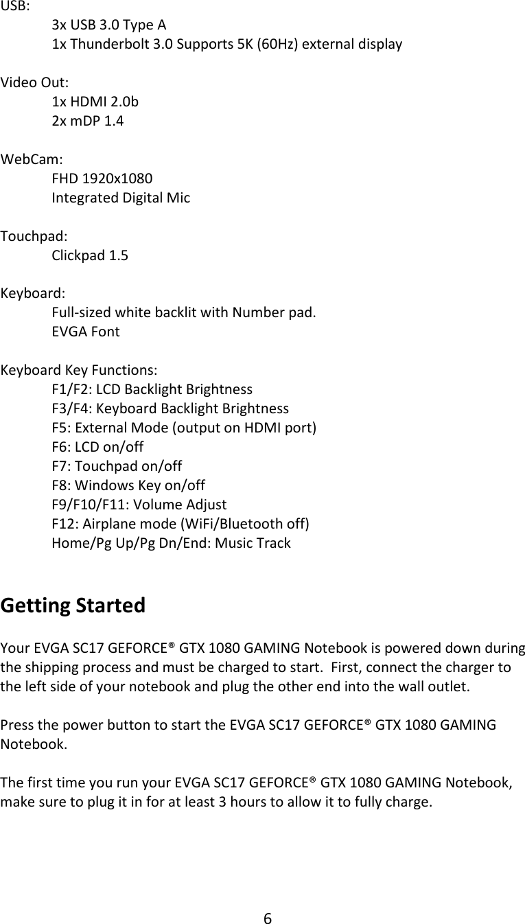 6  USB:   3x USB 3.0 Type A  1x Thunderbolt 3.0 Supports 5K (60Hz) external display  Video Out:  1x HDMI 2.0b   2x mDP 1.4  WebCam:  FHD 1920x1080 Integrated Digital Mic  Touchpad:  Clickpad 1.5  Keyboard:  Full-sized white backlit with Number pad.    EVGA Font    Keyboard Key Functions:  F1/F2: LCD Backlight Brightness F3/F4: Keyboard Backlight Brightness  F5: External Mode (output on HDMI port) F6: LCD on/off F7: Touchpad on/off       F8: Windows Key on/off   F9/F10/F11: Volume Adjust F12: Airplane mode (WiFi/Bluetooth off) Home/Pg Up/Pg Dn/End: Music Track     Getting Started  Your EVGA SC17 GEFORCE&reg; GTX 1080 GAMING Notebook is powered down during the shipping process and must be charged to start.  First, connect the charger to the left side of your notebook and plug the other end into the wall outlet.  Press the power button to start the EVGA SC17 GEFORCE&reg; GTX 1080 GAMING Notebook.  The first time you run your EVGA SC17 GEFORCE&reg; GTX 1080 GAMING Notebook, make sure to plug it in for at least 3 hours to allow it to fully charge.     