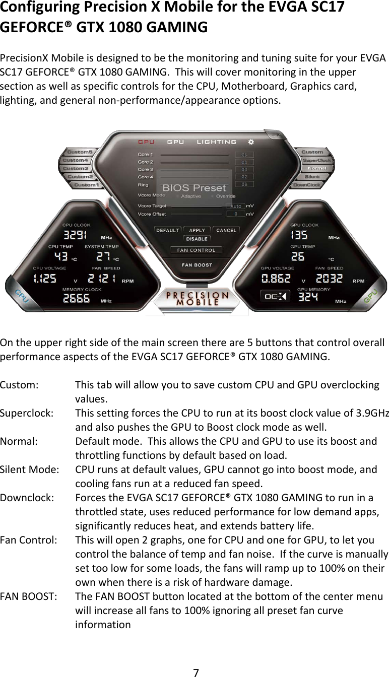 7  Configuring Precision X Mobile for the EVGA SC17 GEFORCE&reg; GTX 1080 GAMING  PrecisionX Mobile is designed to be the monitoring and tuning suite for your EVGA SC17 GEFORCE&reg; GTX 1080 GAMING.  This will cover monitoring in the upper section as well as specific controls for the CPU, Motherboard, Graphics card, lighting, and general non-performance/appearance options.    On the upper right side of the main screen there are 5 buttons that control overall performance aspects of the EVGA SC17 GEFORCE&reg; GTX 1080 GAMING.  Custom: This tab will allow you to save custom CPU and GPU overclocking values. Superclock: This setting forces the CPU to run at its boost clock value of 3.9GHz and also pushes the GPU to Boost clock mode as well. Normal: Default mode.  This allows the CPU and GPU to use its boost and throttling functions by default based on load. Silent Mode: CPU runs at default values, GPU cannot go into boost mode, and cooling fans run at a reduced fan speed. Downclock: Forces the EVGA SC17 GEFORCE&reg; GTX 1080 GAMING to run in a throttled state, uses reduced performance for low demand apps, significantly reduces heat, and extends battery life. Fan Control: This will open 2 graphs, one for CPU and one for GPU, to let you control the balance of temp and fan noise.  If the curve is manually set too low for some loads, the fans will ramp up to 100% on their own when there is a risk of hardware damage. FAN BOOST: The FAN BOOST button located at the bottom of the center menu will increase all fans to 100% ignoring all preset fan curve information   