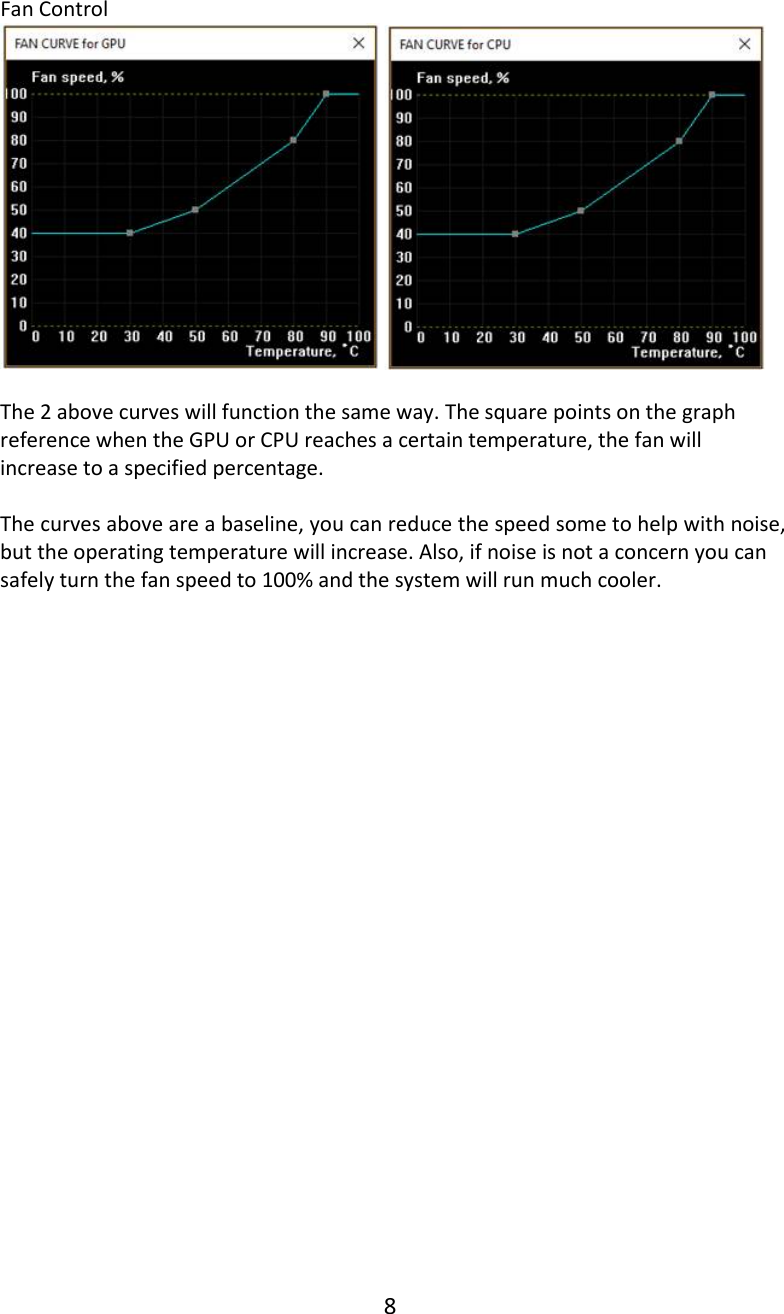 8   Fan Control     The 2 above curves will function the same way. The square points on the graph reference when the GPU or CPU reaches a certain temperature, the fan will increase to a specified percentage.  The curves above are a baseline, you can reduce the speed some to help with noise, but the operating temperature will increase. Also, if noise is not a concern you can safely turn the fan speed to 100% and the system will run much cooler.    