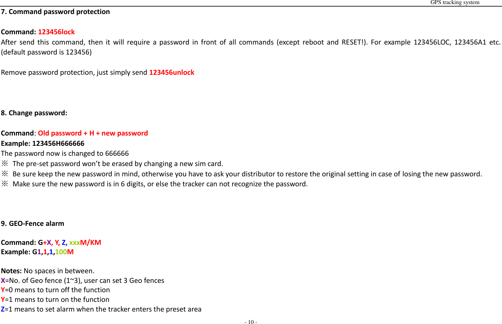                                                                                                                                                                                                                                                                                                       GPS tracking system  - 10 - 7. Command password protection  Command: 123456lock After  send  this  command,  then  it  will  require  a  password  in  front of all commands  (except  reboot  and  RESET!).  For  example  123456LOC, 123456A1  etc. (default password is 123456)  Remove password protection, just simply send 123456unlock    8. Change password:  Command: Old password + H + new password Example: 123456H666666 The password now is changed to 666666 ※  The pre-set password won&rsquo;t be erased by changing a new sim card. ※  Be sure keep the new password in mind, otherwise you have to ask your distributor to restore the original setting in case of losing the new password. ※ Make sure the new password is in 6 digits, or else the tracker can not recognize the password.    9. GEO-Fence alarm  Command: G+X, Y, Z, xxxM/KM Example: G1,1,1,100M  Notes: No spaces in between. X=No. of Geo fence (1~3), user can set 3 Geo fences Y=0 means to turn off the function       Y=1 means to turn on the function Z=1 means to set alarm when the tracker enters the preset area    