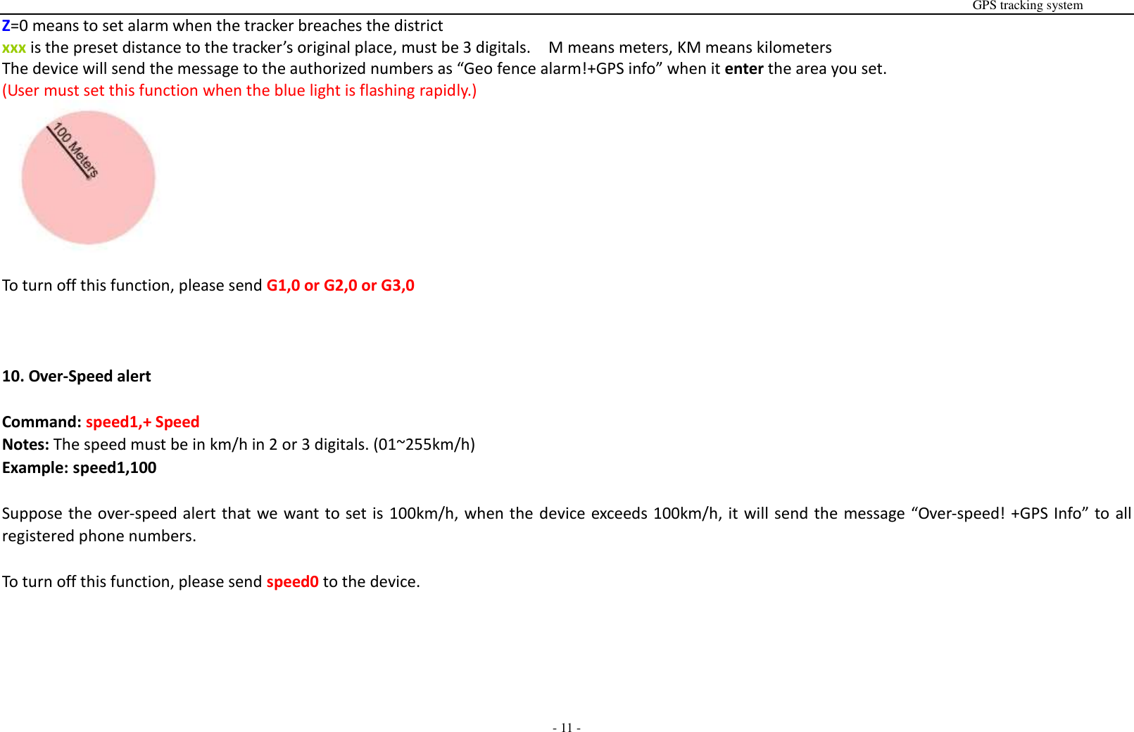                                                                                                                                                                                                                                                                                                       GPS tracking system  - 11 - Z=0 means to set alarm when the tracker breaches the district     xxx is the preset distance to the tracker&rsquo;s original place, must be 3 digitals.    M means meters, KM means kilometers The device will send the message to the authorized numbers as &ldquo;Geo fence alarm!+GPS info&rdquo; when it enter the area you set. (User must set this function when the blue light is flashing rapidly.)   To turn off this function, please send G1,0 or G2,0 or G3,0    10. Over-Speed alert  Command: speed1,+ Speed Notes: The speed must be in km/h in 2 or 3 digitals. (01~255km/h) Example: speed1,100  Suppose the over-speed alert that we want to set is 100km/h, when the device exceeds 100km/h, it will send the message &ldquo;Over-speed! +GPS Info&rdquo; to all registered phone numbers.  To turn off this function, please send speed0 to the device.      