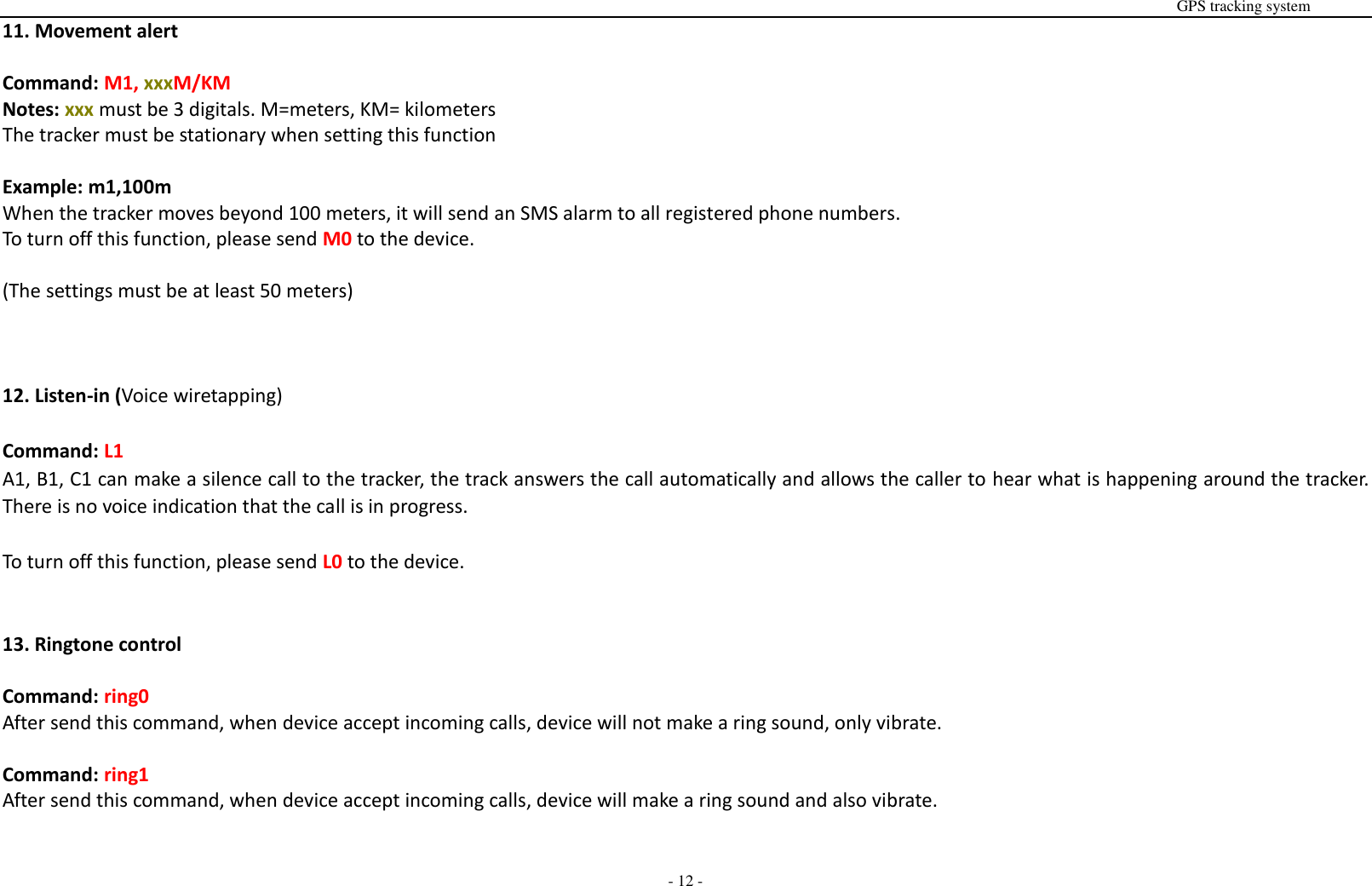                                                                                                                                                                                                                                                                                                       GPS tracking system  - 12 - 11. Movement alert  Command: M1, xxxM/KM Notes: xxx must be 3 digitals. M=meters, KM= kilometers The tracker must be stationary when setting this function  Example: m1,100m When the tracker moves beyond 100 meters, it will send an SMS alarm to all registered phone numbers. To turn off this function, please send M0 to the device.  (The settings must be at least 50 meters)    12. Listen-in (Voice wiretapping)  Command: L1 A1, B1, C1 can make a silence call to the tracker, the track answers the call automatically and allows the caller to hear what is happening around the tracker. There is no voice indication that the call is in progress.  To turn off this function, please send L0 to the device.   13. Ringtone control  Command: ring0 After send this command, when device accept incoming calls, device will not make a ring sound, only vibrate.  Command: ring1 After send this command, when device accept incoming calls, device will make a ring sound and also vibrate.   