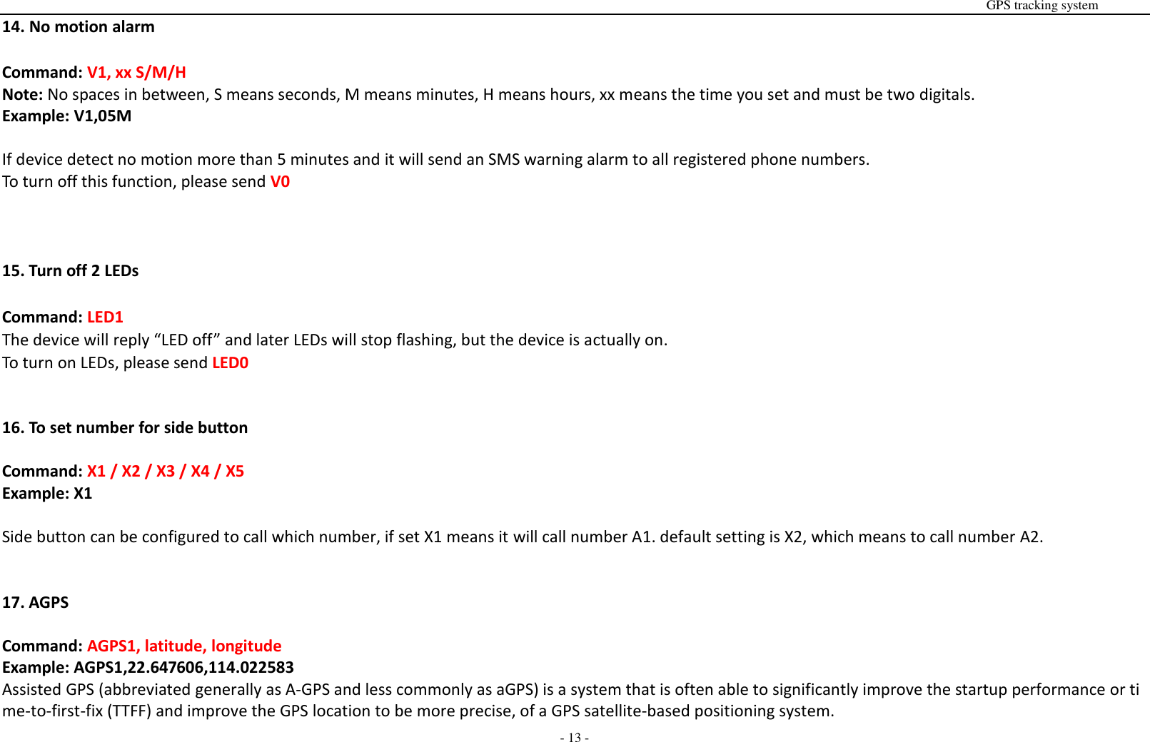                                                                                                                                                                                                                                                                                                       GPS tracking system  - 13 - 14. No motion alarm  Command: V1, xx S/M/H Note: No spaces in between, S means seconds, M means minutes, H means hours, xx means the time you set and must be two digitals.   Example: V1,05M  If device detect no motion more than 5 minutes and it will send an SMS warning alarm to all registered phone numbers. To turn off this function, please send V0    15. Turn off 2 LEDs  Command: LED1 The device will reply &ldquo;LED off&rdquo; and later LEDs will stop flashing, but the device is actually on. To turn on LEDs, please send LED0   16. To set number for side button  Command: X1 / X2 / X3 / X4 / X5 Example: X1  Side button can be configured to call which number, if set X1 means it will call number A1. default setting is X2, which means to call number A2.   17. AGPS  Command: AGPS1, latitude, longitude   Example: AGPS1,22.647606,114.022583 Assisted GPS (abbreviated generally as A-GPS and less commonly as aGPS) is a system that is often able to significantly improve the startup performance or time-to-first-fix (TTFF) and improve the GPS location to be more precise, of a GPS satellite-based positioning system.   