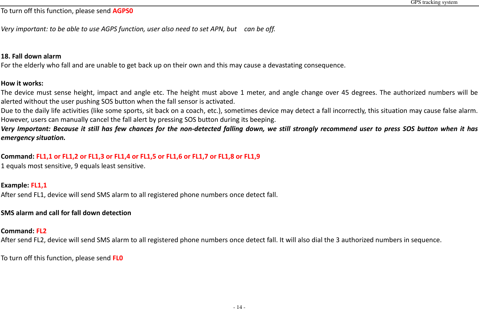                                                                                                                                                                                                                                                                                                       GPS tracking system  - 14 - To turn off this function, please send AGPS0  Very important: to be able to use AGPS function, user also need to set APN, but    can be off.   18. Fall down alarm For the elderly who fall and are unable to get back up on their own and this may cause a devastating consequence.    How it works: The device must sense height, impact and angle etc. The height must above 1 meter, and angle change over 45 degrees. The authorized numbers will be alerted without the user pushing SOS button when the fall sensor is activated. Due to the daily life activities (like some sports, sit back on a coach, etc.), sometimes device may detect a fall incorrectly, this situation may cause false alarm. However, users can manually cancel the fall alert by pressing SOS button during its beeping.   Very  Important:  Because  it  still  has  few  chances for  the  non-detected  falling  down,  we  still  strongly  recommend  user  to  press  SOS  button when it  has emergency situation.  Command: FL1,1 or FL1,2 or FL1,3 or FL1,4 or FL1,5 or FL1,6 or FL1,7 or FL1,8 or FL1,9 1 equals most sensitive, 9 equals least sensitive.  Example: FL1,1 After send FL1, device will send SMS alarm to all registered phone numbers once detect fall.      SMS alarm and call for fall down detection  Command: FL2 After send FL2, device will send SMS alarm to all registered phone numbers once detect fall. It will also dial the 3 authorized numbers in sequence.  To turn off this function, please send FL0     