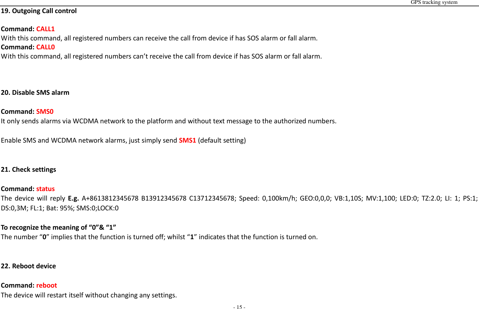                                                                                                                                                                                                                                                                                                       GPS tracking system  - 15 - 19. Outgoing Call control  Command: CALL1 With this command, all registered numbers can receive the call from device if has SOS alarm or fall alarm. Command: CALL0 With this command, all registered numbers can&rsquo;t receive the call from device if has SOS alarm or fall alarm.    20. Disable SMS alarm  Command: SMS0 It only sends alarms via WCDMA network to the platform and without text message to the authorized numbers.  Enable SMS and WCDMA network alarms, just simply send SMS1 (default setting)   21. Check settings  Command: status The  device  will  reply  E.g.  A+8613812345678 B13912345678  C13712345678;  Speed:  0,100km/h; GEO:0,0,0; VB:1,10S;  MV:1,100; LED:0;  TZ:2.0;  LI: 1; PS:1; DS:0,3M; FL:1; Bat: 95%; SMS:0;LOCK:0  To recognize the meaning of &ldquo;0&rdquo;&amp; &ldquo;1&rdquo; The number &ldquo;0&rdquo; implies that the function is turned off; whilst &ldquo;1&rdquo; indicates that the function is turned on.   22. Reboot device  Command: reboot The device will restart itself without changing any settings.   