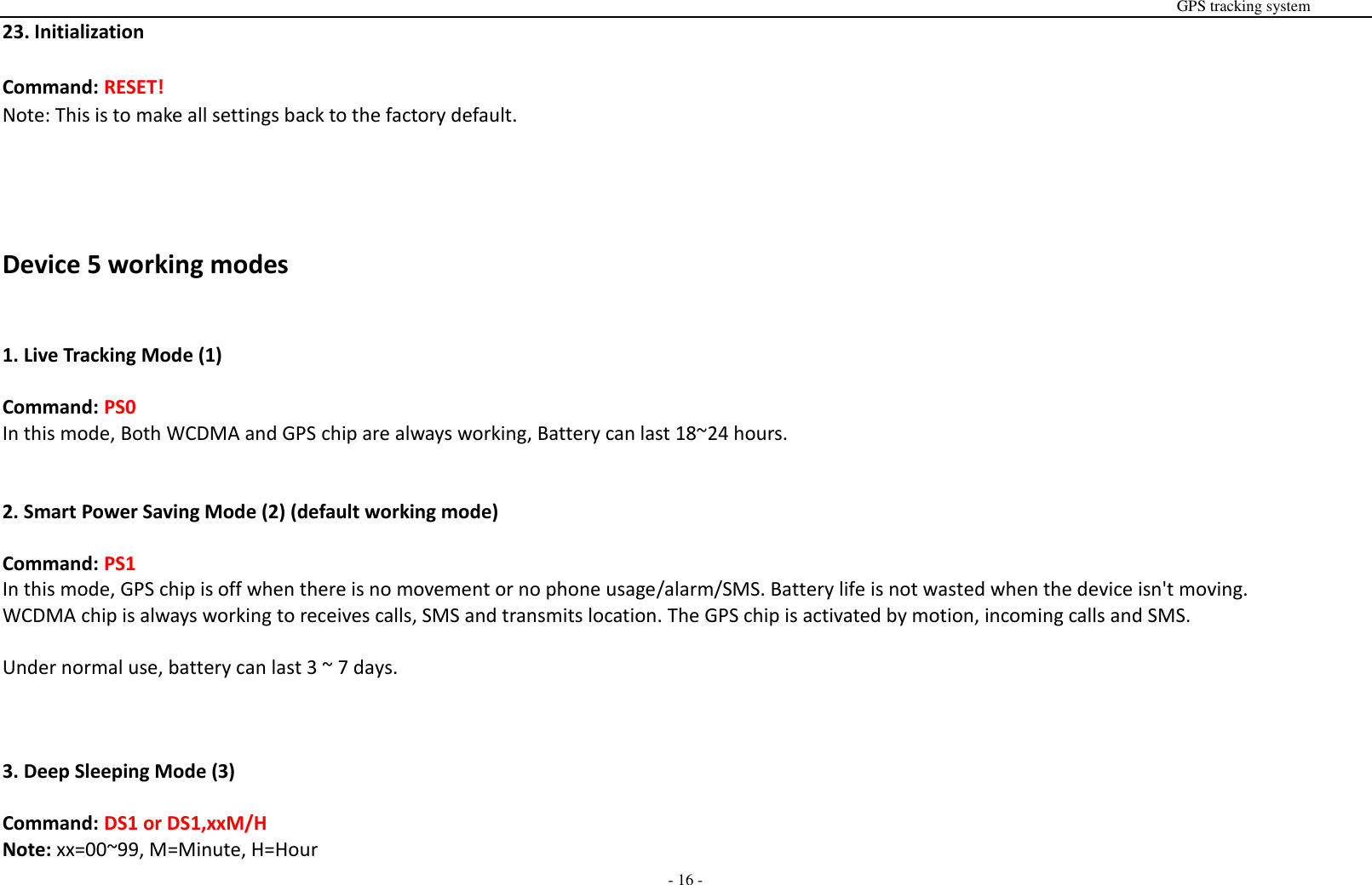                                                                                                                                                                                                                                                                                                      GPS tracking system  - 16 - 23. Initialization  Command: RESET! Note: This is to make all settings back to the factory default.     Device 5 working modes   1. Live Tracking Mode (1)  Command: PS0 In this mode, Both WCDMA and GPS chip are always working, Battery can last 18~24 hours.   2. Smart Power Saving Mode (2) (default working mode)  Command: PS1 In this mode, GPS chip is off when there is no movement or no phone usage/alarm/SMS. Battery life is not wasted when the device isn't moving. WCDMA chip is always working to receives calls, SMS and transmits location. The GPS chip is activated by motion, incoming calls and SMS.    Under normal use, battery can last 3 ~ 7 days.    3. Deep Sleeping Mode (3)  Command: DS1 or DS1,xxM/H Note: xx=00~99, M=Minute, H=Hour 