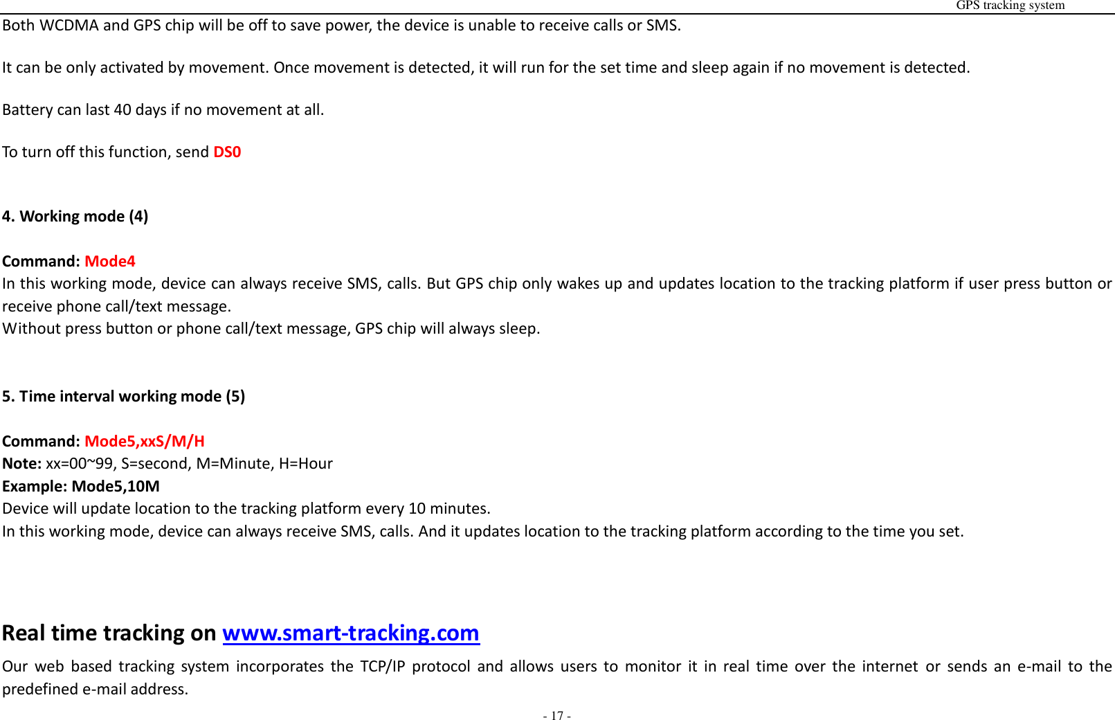                                                                                                                                                                                                                                                                                                       GPS tracking system  - 17 - Both WCDMA and GPS chip will be off to save power, the device is unable to receive calls or SMS.  It can be only activated by movement. Once movement is detected, it will run for the set time and sleep again if no movement is detected.  Battery can last 40 days if no movement at all.  To turn off this function, send DS0   4. Working mode (4)  Command: Mode4 In this working mode, device can always receive SMS, calls. But GPS chip only wakes up and updates location to the tracking platform if user press button or receive phone call/text message.   Without press button or phone call/text message, GPS chip will always sleep.   5. Time interval working mode (5)  Command: Mode5,xxS/M/H Note: xx=00~99, S=second, M=Minute, H=Hour Example: Mode5,10M Device will update location to the tracking platform every 10 minutes. In this working mode, device can always receive SMS, calls. And it updates location to the tracking platform according to the time you set.      Real time tracking on www.smart-tracking.com Our  web  based tracking system  incorporates the  TCP/IP  protocol  and  allows users to  monitor  it  in  real time  over  the  internet  or  sends  an  e-mail  to  the predefined e-mail address. 