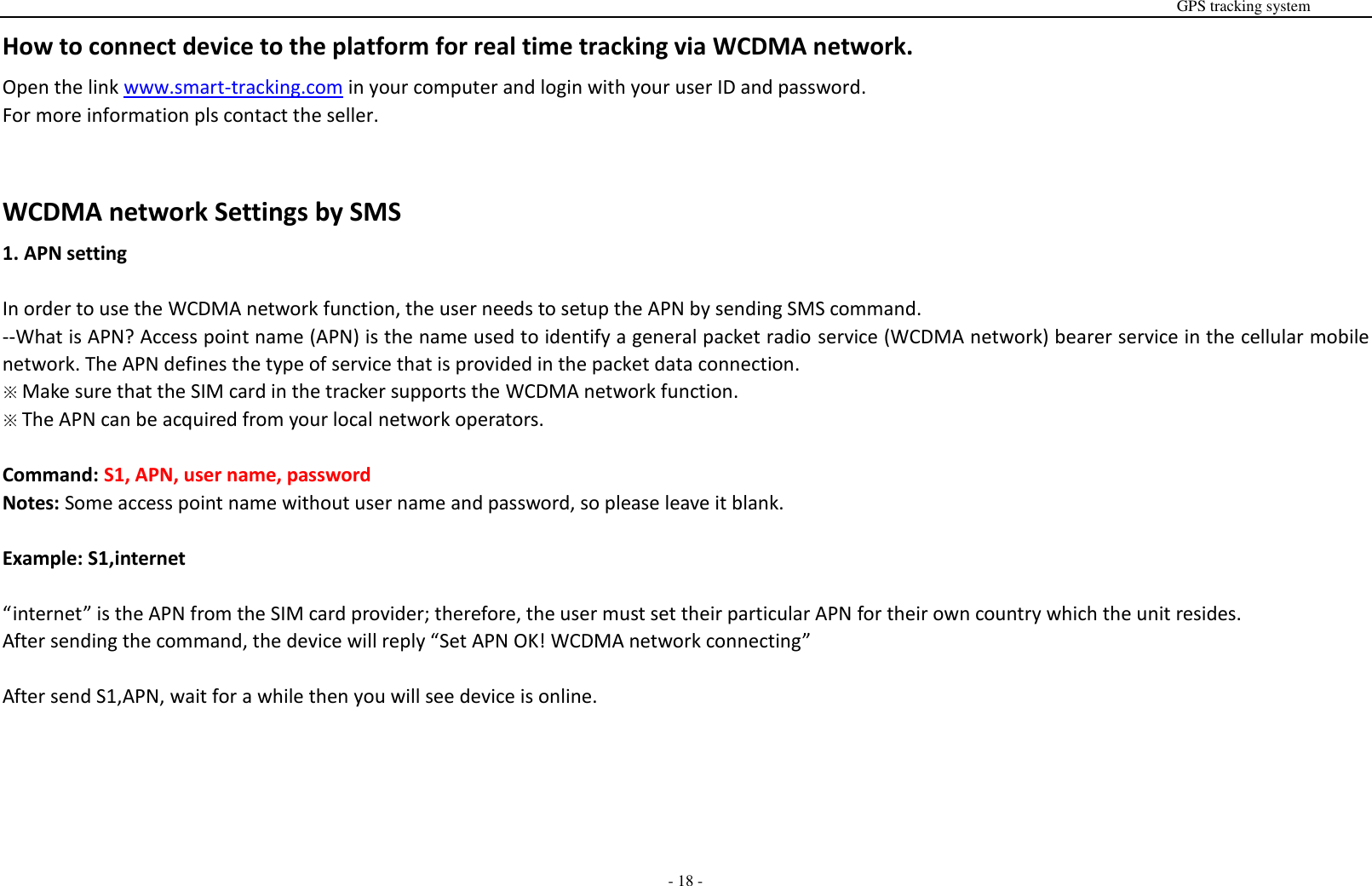                                                                                                                                                                                                                                                                                                       GPS tracking system  - 18 - How to connect device to the platform for real time tracking via WCDMA network. Open the link www.smart-tracking.com in your computer and login with your user ID and password. For more information pls contact the seller.   WCDMA network Settings by SMS 1. APN setting  In order to use the WCDMA network function, the user needs to setup the APN by sending SMS command. --What is APN? Access point name (APN) is the name used to identify a general packet radio service (WCDMA network) bearer service in the cellular mobile network. The APN defines the type of service that is provided in the packet data connection.   ※ Make sure that the SIM card in the tracker supports the WCDMA network function. ※ The APN can be acquired from your local network operators.  Command: S1, APN, user name, password Notes: Some access point name without user name and password, so please leave it blank.  Example: S1,internet  &ldquo;internet&rdquo; is the APN from the SIM card provider; therefore, the user must set their particular APN for their own country which the unit resides. After sending the command, the device will reply &ldquo;Set APN OK! WCDMA network connecting&rdquo;  After send S1,APN, wait for a while then you will see device is online.        