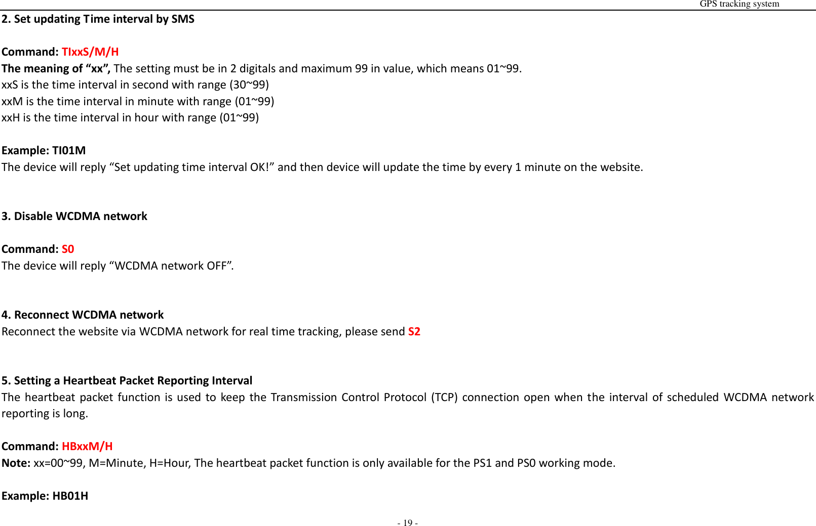                                                                                                                                                                                                                                                                                                       GPS tracking system  - 19 - 2. Set updating Time interval by SMS    Command: TIxxS/M/H The meaning of &ldquo;xx&rdquo;, The setting must be in 2 digitals and maximum 99 in value, which means 01~99. xxS is the time interval in second with range (30~99) xxM is the time interval in minute with range (01~99) xxH is the time interval in hour with range (01~99)  Example: TI01M The device will reply &ldquo;Set updating time interval OK!&rdquo; and then device will update the time by every 1 minute on the website.   3. Disable WCDMA network  Command: S0 The device will reply &ldquo;WCDMA network OFF&rdquo;.   4. Reconnect WCDMA network Reconnect the website via WCDMA network for real time tracking, please send S2   5. Setting a Heartbeat Packet Reporting Interval   The heartbeat packet function is used to keep the Transmission Control Protocol (TCP) connection open when the interval of scheduled  WCDMA network reporting is long.  Command: HBxxM/H Note: xx=00~99, M=Minute, H=Hour, The heartbeat packet function is only available for the PS1 and PS0 working mode.    Example: HB01H 