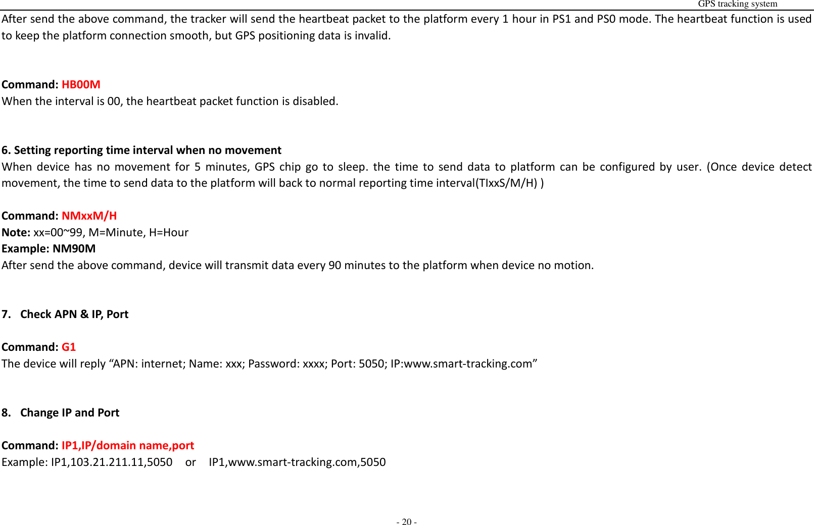                                                                                                                                                                                                                                                                                                       GPS tracking system  - 20 - After send the above command, the tracker will send the heartbeat packet to the platform every 1 hour in PS1 and PS0 mode. The heartbeat function is used to keep the platform connection smooth, but GPS positioning data is invalid.   Command: HB00M When the interval is 00, the heartbeat packet function is disabled.   6. Setting reporting time interval when no movement When  device  has  no  movement  for  5  minutes,  GPS  chip  go  to  sleep.  the  time  to  send  data  to  platform can be  configured by user.  (Once  device  detect movement, the time to send data to the platform will back to normal reporting time interval(TIxxS/M/H) )  Command: NMxxM/H  Note: xx=00~99, M=Minute, H=Hour Example: NM90M   After send the above command, device will transmit data every 90 minutes to the platform when device no motion.   7. Check APN &amp; IP, Port  Command: G1 The device will reply &ldquo;APN: internet; Name: xxx; Password: xxxx; Port: 5050; IP:www.smart-tracking.com&rdquo;   8. Change IP and Port  Command: IP1,IP/domain name,port Example: IP1,103.21.211.11,5050    or    IP1,www.smart-tracking.com,5050   