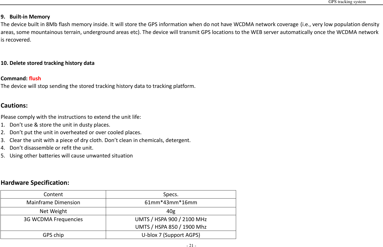                                                                                                                                                                                                                                                                                                       GPS tracking system  - 21 -  9. Built-in Memory The device built in 8Mb flash memory inside. It will store the GPS information when do not have WCDMA network coverage (i.e., very low population density areas, some mountainous terrain, underground areas etc). The device will transmit GPS locations to the WEB server automatically once the WCDMA network is recovered.   10. Delete stored tracking history data  Command: flush The device will stop sending the stored tracking history data to tracking platform.  Cautions: Please comply with the instructions to extend the unit life: 1. Don&rsquo;t use &amp; store the unit in dusty places. 2. Don&rsquo;t put the unit in overheated or over cooled places. 3. Clear the unit with a piece of dry cloth. Don&rsquo;t clean in chemicals, detergent. 4. Don&rsquo;t disassemble or refit the unit. 5. Using other batteries will cause unwanted situation   Hardware Specification: Content Specs. Mainframe Dimension 61mm*43mm*16mm Net Weight 40g 3G WCDMA Frequencies UMTS / HSPA 900 / 2100 MHz UMTS / HSPA 850 / 1900 Mhz GPS chip U-blox 7 (Support AGPS) 