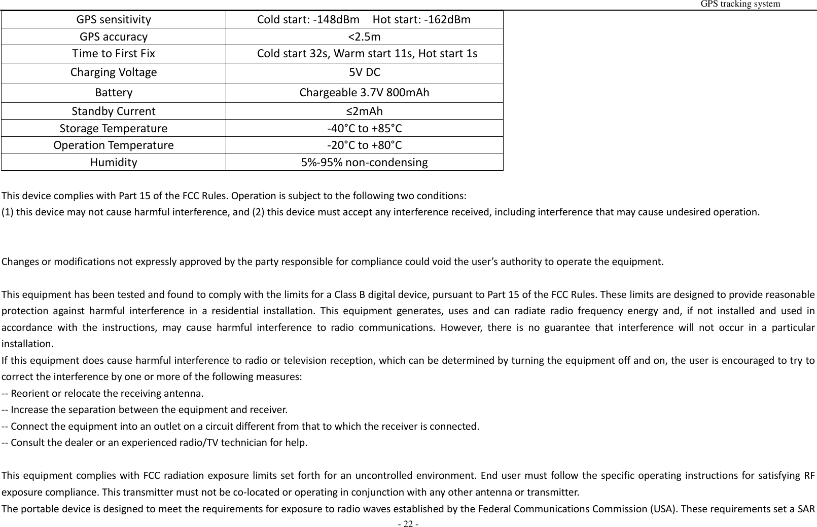                                                                                                                                                                                                                                                                                                       GPS tracking system  - 22 - GPS sensitivity Cold start: -148dBm  Hot start: -162dBm GPS accuracy <2.5m Time to First Fix Cold start 32s, Warm start 11s, Hot start 1s Charging Voltage 5V DC Battery Chargeable 3.7V 800mAh Standby Current &le;2mAh Storage Temperature -40&deg;C to +85&deg;C Operation Temperature -20&deg;C to +80&deg;C Humidity 5%-95% non-condensing  This device complies with Part 15 of the FCC Rules. Operation is subject to the following two conditions:   (1) this device may not cause harmful interference, and (2) this device must accept any interference received, including interference that may cause undesired operation.   Changes or modifications not expressly approved by the party responsible for compliance could void the user&rsquo;s authority to operate the equipment.  This equipment has been tested and found to comply with the limits for a Class B digital device, pursuant to Part 15 of the FCC Rules. These limits are designed to provide reasonable protection  against  harmful  interference  in  a  residential  installation.  This  equipment  generates,  uses  and  can  radiate  radio  frequency  energy  and,  if  not  installed  and  used  in accordance  with  the  instructions,  may  cause  harmful  interference  to  radio  communications.  However,  there  is  no  guarantee  that  interference  will  not  occur  in  a  particular installation. If this equipment does cause harmful interference to radio or television reception, which can be determined by turning the equipment off and on, the user is encouraged to try to correct the interference by one or more of the following measures: -- Reorient or relocate the receiving antenna. -- Increase the separation between the equipment and receiver. -- Connect the equipment into an outlet on a circuit different from that to which the receiver is connected. -- Consult the dealer or an experienced radio/TV technician for help.  This equipment complies with FCC radiation exposure limits set forth for an uncontrolled environment. End user must follow the specific operating instructions for satisfying RF exposure compliance. This transmitter must not be co-located or operating in conjunction with any other antenna or transmitter. The portable device is designed to meet the requirements for exposure to radio waves established by the Federal Communications Commission (USA). These requirements set a SAR 