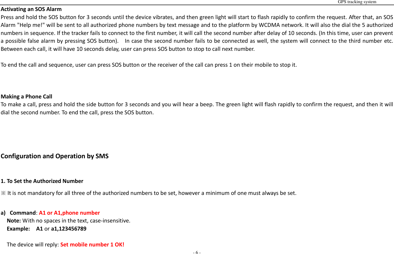                                                                                                                                                                                                                                                                                                       GPS tracking system  - 6 - Activating an SOS Alarm Press and hold the SOS button for 3 seconds until the device vibrates, and then green light will start to flash rapidly to confirm the request. After that, an SOS Alarm "Help me!" will be sent to all authorized phone numbers by text message and to the platform by WCDMA network. It will also the dial the 5 authorized numbers in sequence. If the tracker fails to connect to the first number, it will call the second number after delay of 10 seconds. (In this time, user can prevent a possible false alarm by pressing SOS button).    In case the second number fails to be connected as well, the system will connect to the third number etc. Between each call, it will have 10 seconds delay, user can press SOS button to stop to call next number.  To end the call and sequence, user can press SOS button or the receiver of the call can press 1 on their mobile to stop it.    Making a Phone Call To make a call, press and hold the side button for 3 seconds and you will hear a beep. The green light will flash rapidly to confirm the request, and then it will dial the second number. To end the call, press the SOS button.    Configuration and Operation by SMS  1. To Set the Authorized Number ※ It is not mandatory for all three of the authorized numbers to be set, however a minimum of one must always be set.  a) Command: A1 or A1,phone number Note: With no spaces in the text, case-insensitive. Example:  A1 or a1,123456789  The device will reply: Set mobile number 1 OK! 