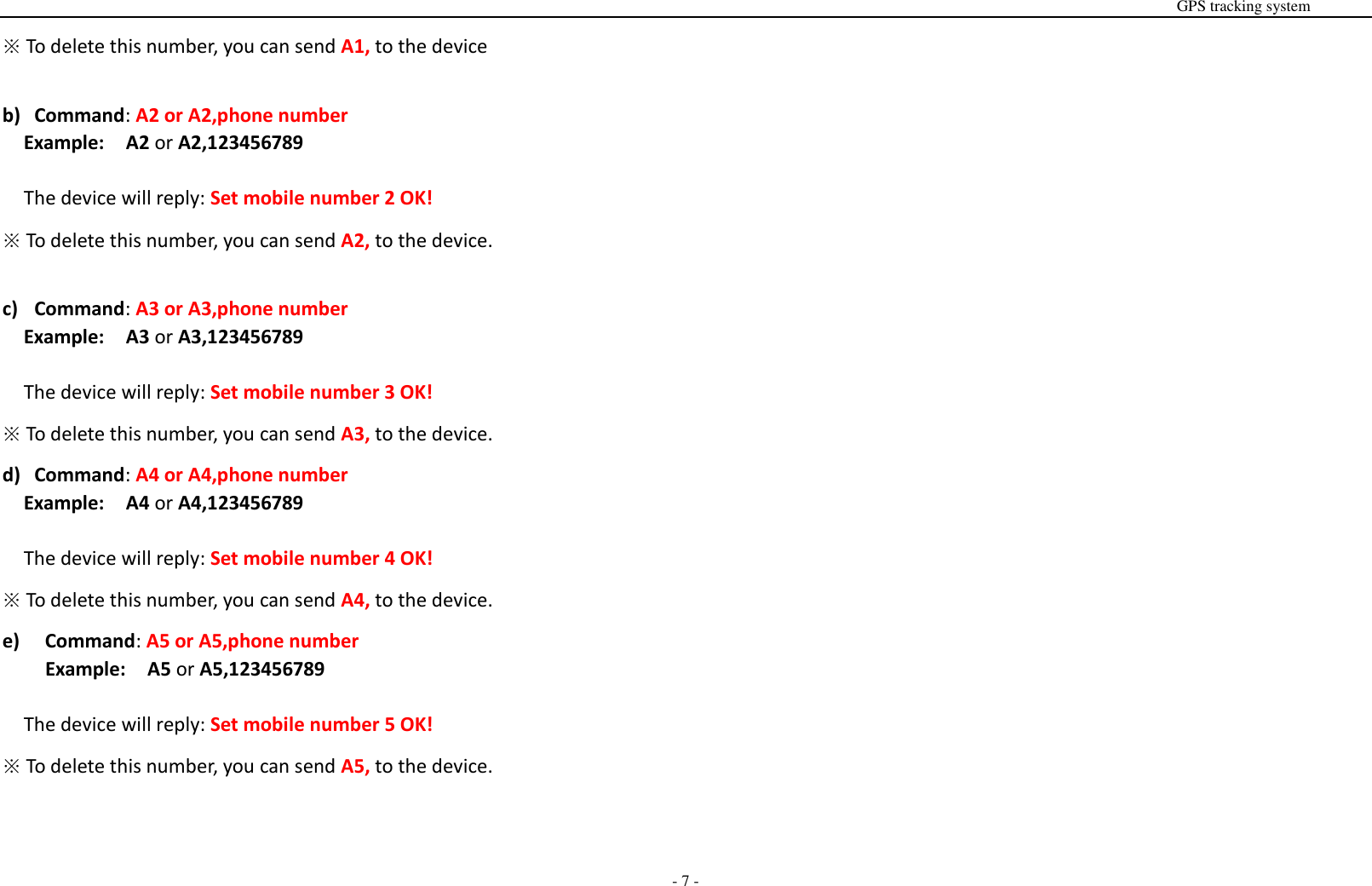                                                                                                                                                                                                                                                                                                       GPS tracking system  - 7 - ※ To delete this number, you can send A1, to the device  b) Command: A2 or A2,phone number Example:  A2 or A2,123456789  The device will reply: Set mobile number 2 OK! ※ To delete this number, you can send A2, to the device.  c) Command: A3 or A3,phone number Example:  A3 or A3,123456789  The device will reply: Set mobile number 3 OK! ※ To delete this number, you can send A3, to the device. d) Command: A4 or A4,phone number Example:  A4 or A4,123456789  The device will reply: Set mobile number 4 OK! ※ To delete this number, you can send A4, to the device. e)   Command: A5 or A5,phone number Example:  A5 or A5,123456789  The device will reply: Set mobile number 5 OK! ※ To delete this number, you can send A5, to the device.   