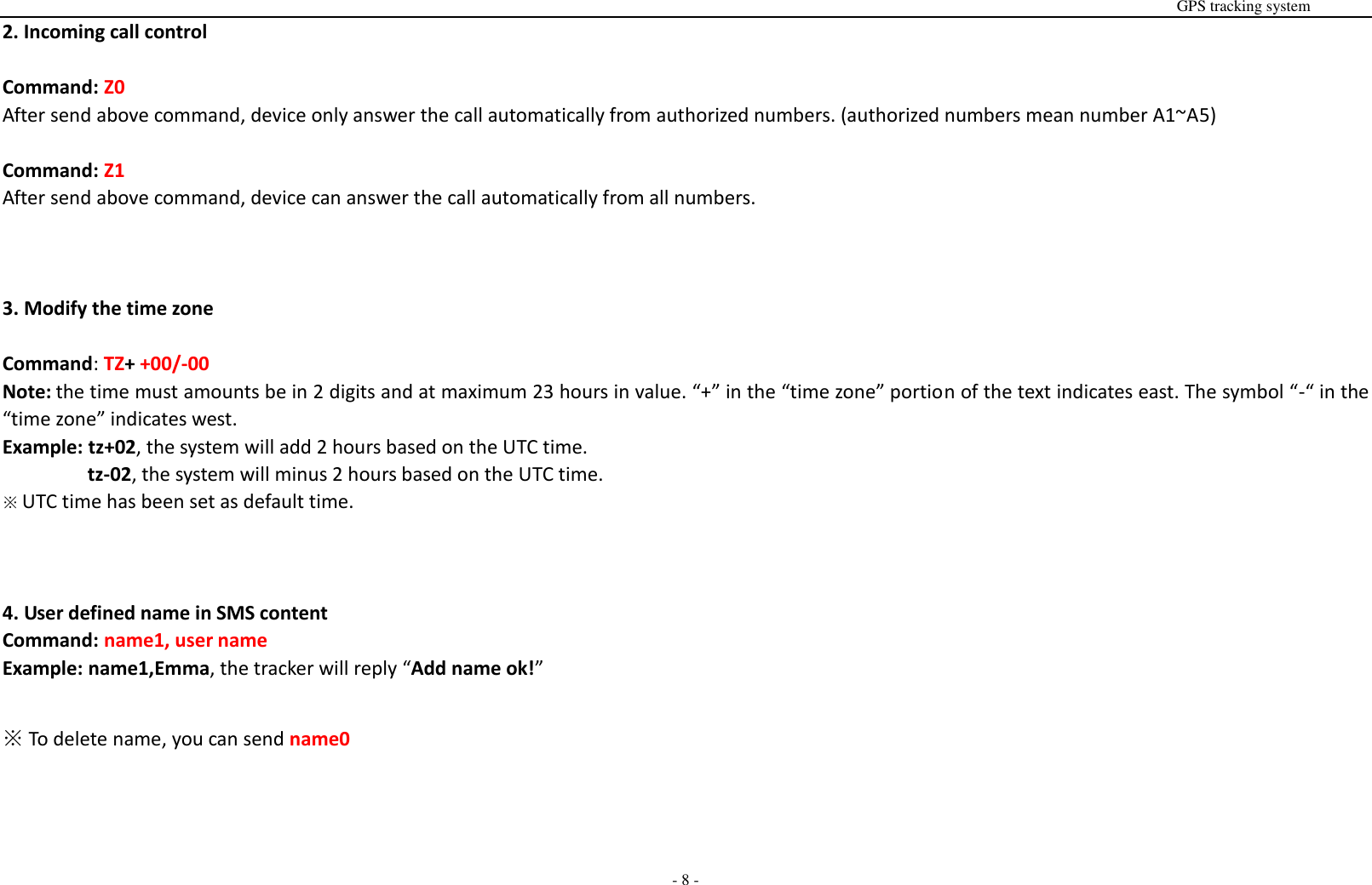                                                                                                                                                                                                                                                                                                       GPS tracking system  - 8 - 2. Incoming call control  Command: Z0 After send above command, device only answer the call automatically from authorized numbers. (authorized numbers mean number A1~A5)  Command: Z1 After send above command, device can answer the call automatically from all numbers.    3. Modify the time zone  Command: TZ+ +00/-00 Note: the time must amounts be in 2 digits and at maximum 23 hours in value. &ldquo;+&rdquo; in the &ldquo;time zone&rdquo; portion of the text indicates east. The symbol &ldquo;-&ldquo; in the &ldquo;time zone&rdquo; indicates west. Example: tz+02, the system will add 2 hours based on the UTC time.         tz-02, the system will minus 2 hours based on the UTC time. ※ UTC time has been set as default time.    4. User defined name in SMS content Command: name1, user name Example: name1,Emma, the tracker will reply &ldquo;Add name ok!&rdquo;  ※ To delete name, you can send name0    