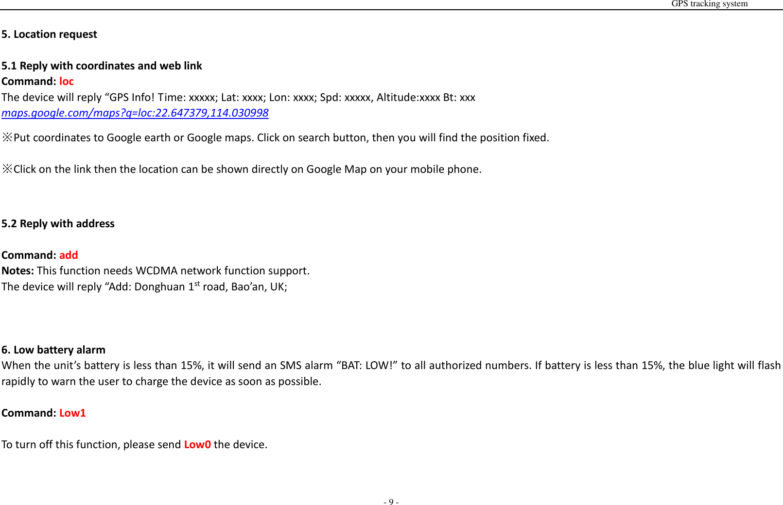                                                                                                                                                                                                                                                                                                       GPS tracking system  - 9 -  5. Location request  5.1 Reply with coordinates and web link Command: loc The device will reply &ldquo;GPS Info! Time: xxxxx; Lat: xxxx; Lon: xxxx; Spd: xxxxx, Altitude:xxxx Bt: xxx maps.google.com/maps?q=loc:22.647379,114.030998   ※Put coordinates to Google earth or Google maps. Click on search button, then you will find the position fixed. ※Click on the link then the location can be shown directly on Google Map on your mobile phone.     5.2 Reply with address  Command: add Notes: This function needs WCDMA network function support. The device will reply &ldquo;Add: Donghuan 1st road, Bao&rsquo;an, UK;      6. Low battery alarm When the unit&rsquo;s battery is less than 15%, it will send an SMS alarm &ldquo;BAT: LOW!&rdquo; to all authorized numbers. If battery is less than 15%, the blue light will flash rapidly to warn the user to charge the device as soon as possible.  Command: Low1  To turn off this function, please send Low0 the device.   