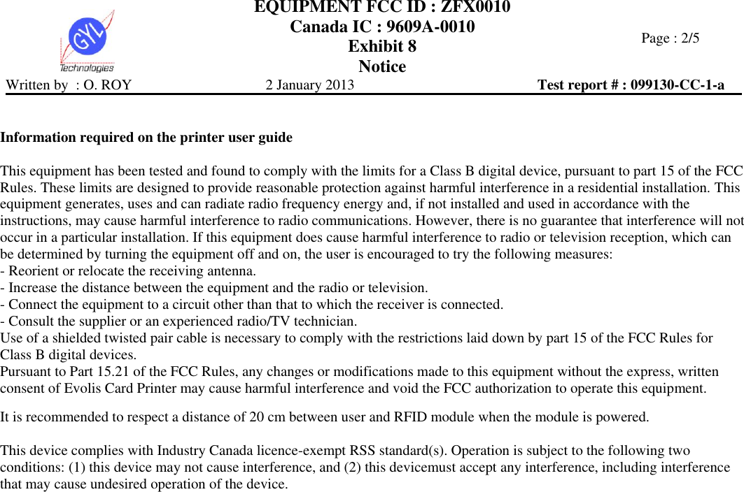  EQUIPMENT FCC ID : ZFX0010 Canada IC : 9609A-0010 Exhibit 8 Notice   Page : 2/5 Written by  : O. ROY  2 January 2013  Test report # : 099130-CC-1-a    Information required on the printer user guide  This equipment has been tested and found to comply with the limits for a Class B digital device, pursuant to part 15 of the FCC Rules. These limits are designed to provide reasonable protection against harmful interference in a residential installation. This equipment generates, uses and can radiate radio frequency energy and, if not installed and used in accordance with the instructions, may cause harmful interference to radio communications. However, there is no guarantee that interference will not occur in a particular installation. If this equipment does cause harmful interference to radio or television reception, which can be determined by turning the equipment off and on, the user is encouraged to try the following measures:  - Reorient or relocate the receiving antenna.  - Increase the distance between the equipment and the radio or television.  - Connect the equipment to a circuit other than that to which the receiver is connected.  - Consult the supplier or an experienced radio/TV technician.  Use of a shielded twisted pair cable is necessary to comply with the restrictions laid down by part 15 of the FCC Rules for Class B digital devices.  Pursuant to Part 15.21 of the FCC Rules, any changes or modifications made to this equipment without the express, written consent of Evolis Card Printer may cause harmful interference and void the FCC authorization to operate this equipment.   It is recommended to respect a distance of 20 cm between user and RFID module when the module is powered.  This device complies with Industry Canada licence-exempt RSS standard(s). Operation is subject to the following two conditions: (1) this device may not cause interference, and (2) this devicemust accept any interference, including interference that may cause undesired operation of the device.  