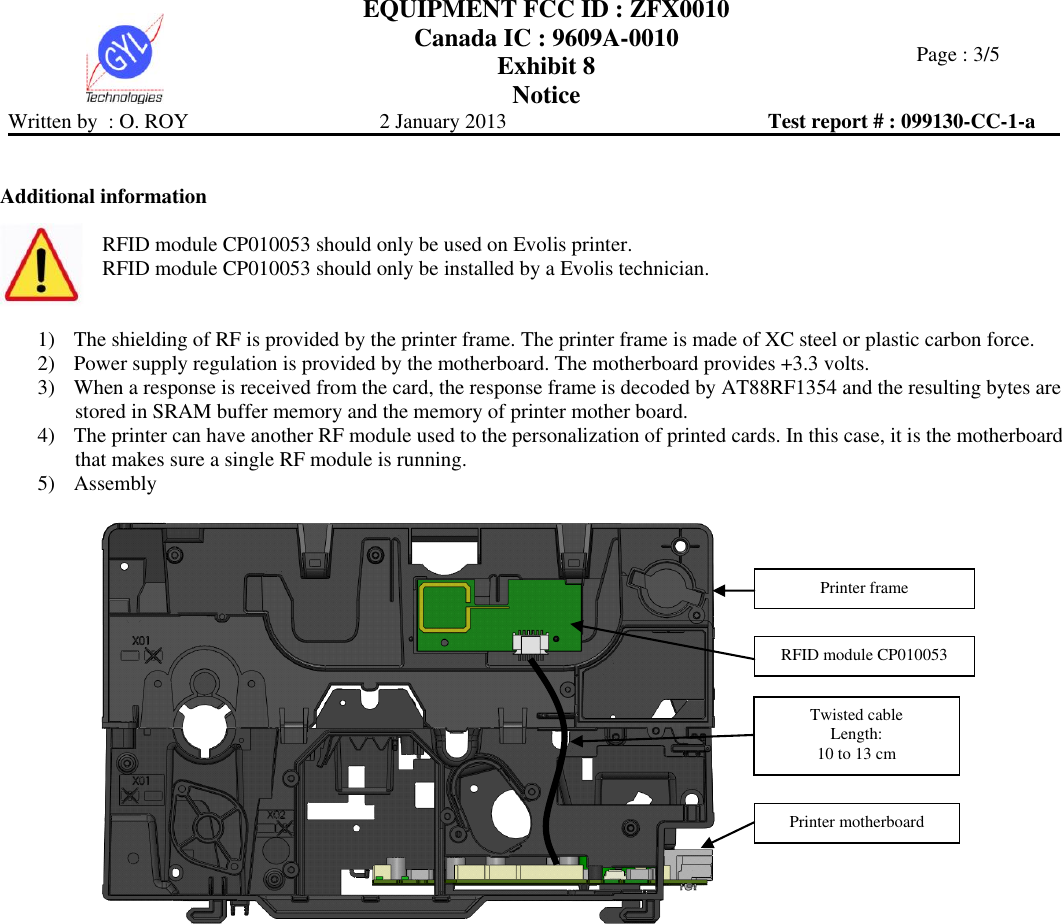  EQUIPMENT FCC ID : ZFX0010 Canada IC : 9609A-0010 Exhibit 8 Notice   Page : 3/5 Written by  : O. ROY  2 January 2013  Test report # : 099130-CC-1-a    Additional information  RFID module CP010053 should only be used on Evolis printer. RFID module CP010053 should only be installed by a Evolis technician.   1) The shielding of RF is provided by the printer frame. The printer frame is made of XC steel or plastic carbon force. 2) Power supply regulation is provided by the motherboard. The motherboard provides +3.3 volts. 3) When a response is received from the card, the response frame is decoded by AT88RF1354 and the resulting bytes are stored in SRAM buffer memory and the memory of printer mother board. 4) The printer can have another RF module used to the personalization of printed cards. In this case, it is the motherboard that makes sure a single RF module is running. 5) Assembly     Printer frame Printer motherboard RFID module CP010053 Twisted cable Length:  10 to 13 cm 