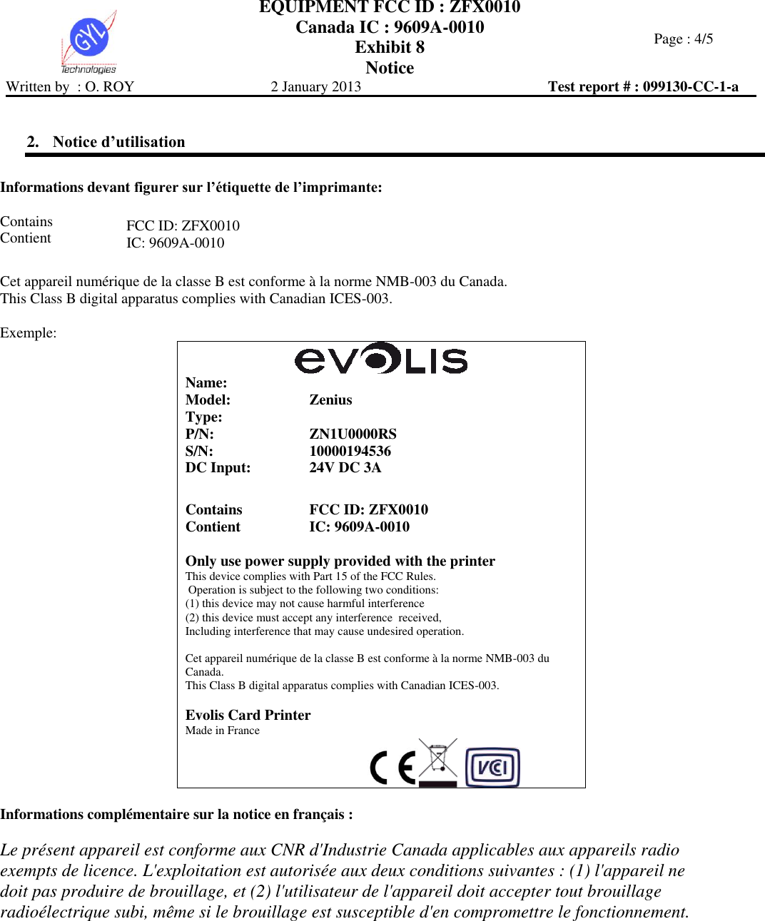  EQUIPMENT FCC ID : ZFX0010 Canada IC : 9609A-0010 Exhibit 8 Notice   Page : 4/5 Written by  : O. ROY  2 January 2013  Test report # : 099130-CC-1-a   2. Notice d’utilisation  Informations devant figurer sur l’étiquette de l’imprimante:    Contains Contient FCC ID: ZFX0010 IC: 9609A-0010  Cet appareil numérique de la classe B est conforme à la norme NMB-003 du Canada. This Class B digital apparatus complies with Canadian ICES-003.  Exemple:   Name:  Model: Zenius Type:  P/N: ZN1U0000RS S/N: 10000194536 DC Input: 24V DC 3A   Contains Contient FCC ID: ZFX0010 IC: 9609A-0010  Only use power supply provided with the printer This device complies with Part 15 of the FCC Rules.  Operation is subject to the following two conditions:  (1) this device may not cause harmful interference (2) this device must accept any interference  received, Including interference that may cause undesired operation.  Cet appareil numérique de la classe B est conforme à la norme NMB-003 du Canada. This Class B digital apparatus complies with Canadian ICES-003.  Evolis Card Printer Made in France                                                        Informations complémentaire sur la notice en français :  Le présent appareil est conforme aux CNR d&apos;Industrie Canada applicables aux appareils radio exempts de licence. L&apos;exploitation est autorisée aux deux conditions suivantes : (1) l&apos;appareil ne doit pas produire de brouillage, et (2) l&apos;utilisateur de l&apos;appareil doit accepter tout brouillage radioélectrique subi, même si le brouillage est susceptible d&apos;en compromettre le fonctionnement.  