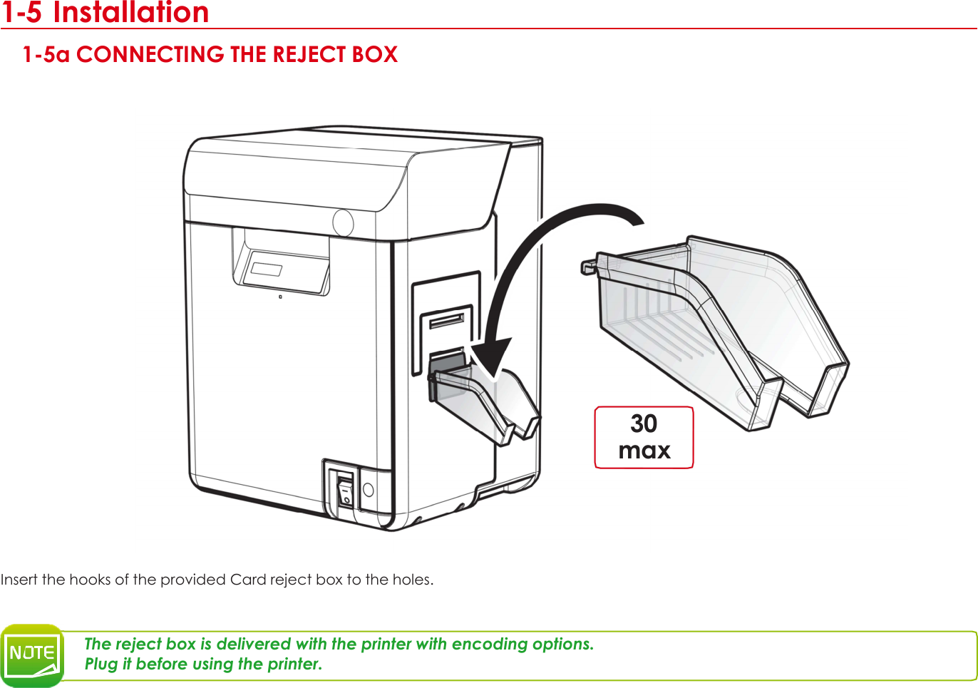 1 1-5 Installation  1-5a CONNECTING THE REJECT BOX                        30 max        Insert the hooks of the provided Card reject box to the holes.    The reject box is delivered with the printer with encoding options. Plug it before using the printer.        10 