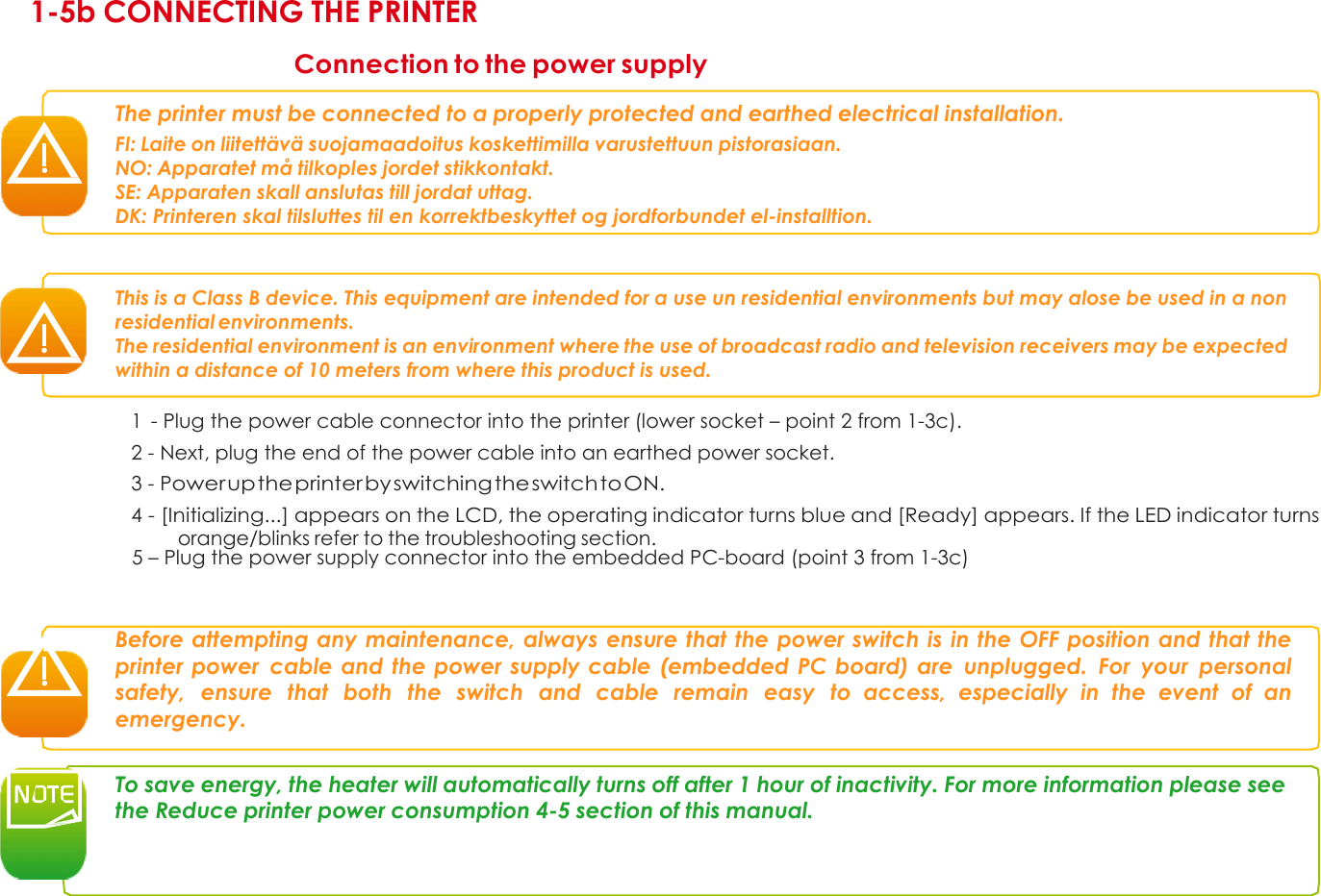 1 1-5b CONNECTING THE PRINTER  Connection to the power supply  The printer must be connected to a properly protected and earthed electrical installation. FI: Laite on liitettävä suojamaadoitus koskettimilla varustettuun pistorasiaan. NO: Apparatet må tilkoples jordet stikkontakt. SE: Apparaten skall anslutas till jordat uttag.  DK: Printeren skal tilsluttes til en korrektbeskyttet og jordforbundet el-installtion.    This is a Class B device. This equipment are intended for a use un residential environments but may alose be used in a non residential environments. The residential environment is an environment where the use of broadcast radio and television receivers may be expected within a distance of 10 meters from where this product is used.  1  - Plug the power cable connector into the printer (lower socket – point 2 from 1-3c). 2 - Next, plug the end of the power cable into an earthed power socket. 3 - Power up the printer by switching the switch to ON. 4 - [Initializing...] appears on the LCD, the operating indicator turns blue and [Ready] appears. If the LED indicator turns orange/blinks refer to the troubleshooting section.    5 – Plug the power supply connector into the embedded PC-board (point 3 from 1-3c)    Before attempting any maintenance, always ensure that the power switch is in the OFF position and that the printer power  cable and the power supply cable (embedded PC board) are  unplugged.  For  your  personal safety,  ensure  that  both  the  switch  and  cable  remain  easy  to access,  especially  in  the  event  of  an emergency.   To save energy, the heater will automatically turns off after 1 hour of inactivity. For more information please see the Reduce printer power consumption 4-5 section of this manual.          11 