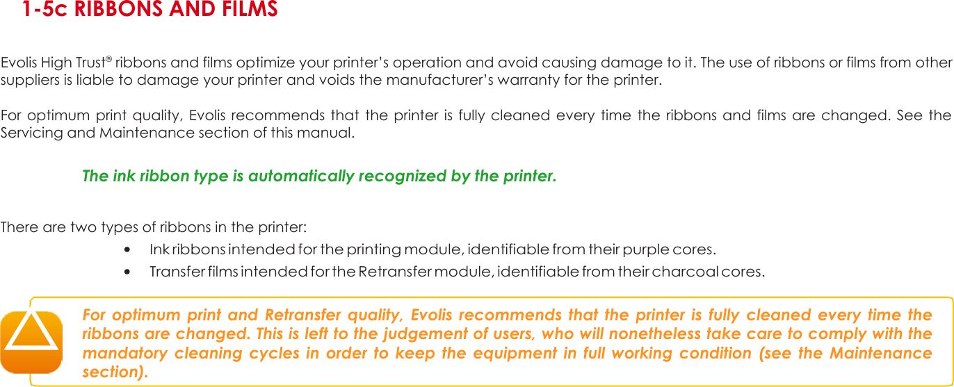 1 1-5c RIBBONS AND FILMS   Evolis High Trust® ribbons and films optimize your printer’s operation and avoid causing damage to it. The use of ribbons or films from other suppliers is liable to damage your printer and voids the manufacturer’s warranty for the printer.  For optimum print quality, Evolis recommends that the printer is  fully cleaned  every time the  ribbons and  films  are changed. See the Servicing and Maintenance section of this manual.   The ink ribbon type is automatically recognized by the printer.   There are two types of ribbons in the printer: • Ink ribbons intended for the printing module, identifiable from their purple cores. • Transfer films intended for the Retransfer module, identifiable from their charcoal cores.   For optimum print and Retransfer quality, Evolis recommends that  the printer  is fully  cleaned every time the ribbons are changed. This is left to the judgement of users, who will nonetheless take care to comply with the mandatory cleaning cycles in order to keep the equipment in  full working condition (see  the Maintenance section).