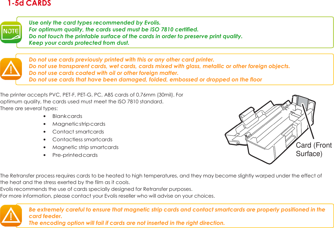 1 1-5d CARDS   Use only the card types recommended by Evolis. For optimum quality, the cards used must be ISO 7810 certified. Do not touch the printable surface of the cards in order to preserve print quality. Keep your cards protected from dust.   Do not use cards previously printed with this or any other card printer. Do not use transparent cards, wet cards, cards mixed with glass, metallic or other foreign objects. Do not use cards coated with oil or other foreign matter. Do not use cards that have been damaged, folded, embossed or dropped on the floor  The printer accepts PVC, PET-F, PET-G, PC, ABS cards of 0.76mm (30mil). For optimum quality, the cards used must meet the ISO 7810 standard. There are several types: • Blank cards • Magnetic strip cards • Contact smartcards • Contactless smartcards • Magnetic strip smartcards • Pre-printed cards           Card (Front Surface)   The Retransfer process requires cards to be heated to high temperatures, and they may become slightly warped under the effect of the heat and the stress exerted by the film as it cools. Evolis recommends the use of cards specially designed for Retransfer purposes. For more information, please contact your Evolis reseller who will advise on your choices.  Be extremely careful to ensure that magnetic strip cards and contact smartcards are properly positioned in the card feeder. The encoding option will fail if cards are not inserted in the right direction.         18 