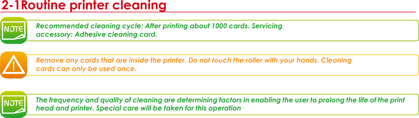  3 2-1Routine printer cleaning   Recommended cleaning cycle: After printing about 1000 cards. Servicing accessory: Adhesive cleaning card.    Remove any cards that are inside the printer. Do not touch the roller with your hands. Cleaning cards can only be used once.     The frequency and quality of cleaning are determining factors in enabling the user to prolong the life of the print head and printer. Special care will be taken for this operation         66 