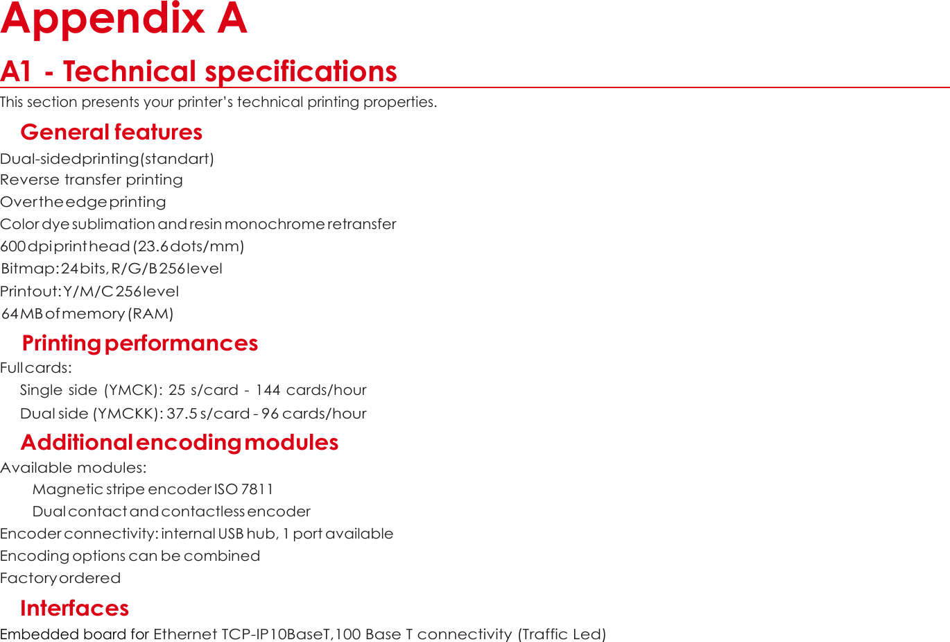  A  Appendix A  A1 - Technical specifications This section presents your printer’s technical printing properties. General features Dual-sidedprinting(standart) Reverse transfer printing Over the edge printing Color dye sublimation and resin monochrome retransfer 600 dpi print head (23.6 dots/mm)  Bitmap: 24 bits, R/G/B 256 level Printout: Y/M/C 256 level  64 MB of memory (RAM)  Printing performances Full cards: Single side (YMCK):  25 s/card - 144 cards/hour Dual side (YMCKK): 37.5 s/card - 96 cards/hour Additional encoding modules Available modules: Magnetic stripe encoder ISO 7811 Dual contact and contactless encoder Encoder connectivity: internal USB hub, 1 port available Encoding options can be combined Factory ordered Interfaces Embedded board for Ethernet TCP-IP10BaseT,100 Base T connectivity (Traffic Led)        