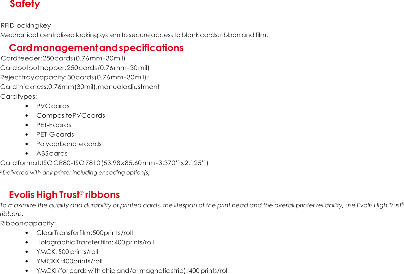  A   Safety   RFID locking key Mechanical centralized locking system to secure access to blank cards, ribbon and film.  Card management and specifications  Card feeder: 250 cards (0.76 mm - 30 mil) Card output hopper: 250 cards (0.76 mm - 30 mil) Reject tray capacity: 30 cards (0.76 mm - 30 mil)3 Cardthickness:0.76mm(30mil),manualadjustment Card types: • PVC cards • CompositePVCcards • PET-F cards • PET-G cards • Polycarbonate cards • ABS cards Card format: ISO CR80 - ISO 7810 (53.98 x 85.60 mm - 3.370’’ x 2.125’’) 2 Delivered with any printer including encoding option(s)   Evolis High Trust® ribbons To maximize the quality and durability of printed cards, the lifespan of the print head and the overall printer reliability, use Evolis High Trust® ribbons. Ribbon capacity: • ClearTransferfilm:500prints/roll • Holographic Transfer film: 400 prints/roll • YMCK: 500 prints/roll • YMCKK:400prints/roll • YMCKI (for cards with chip and/or magnetic strip): 400 prints/roll      